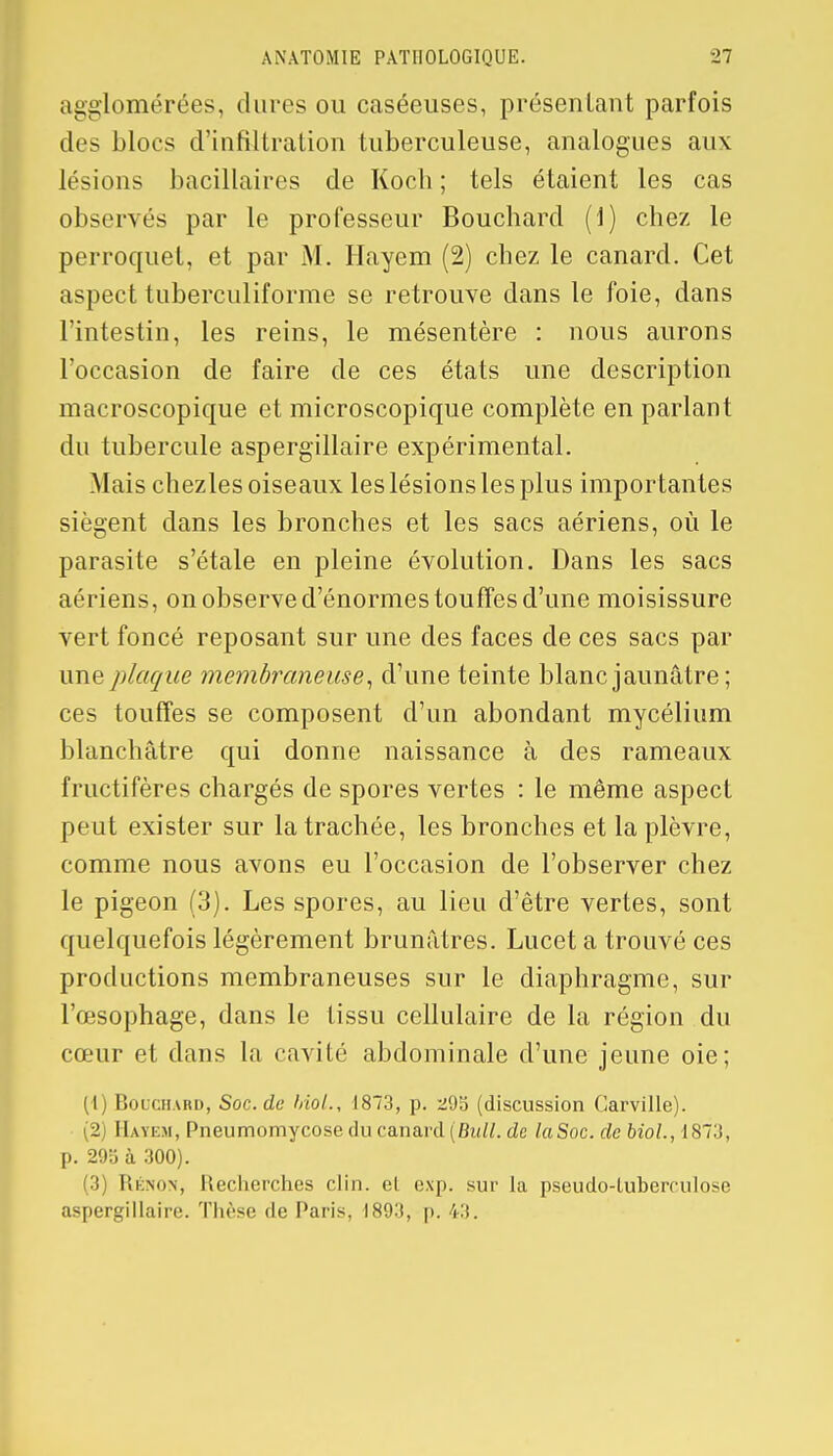 agglomérées, dures ou caséeuses, présentant parfois des blocs d'infiltration tuberculeuse, analogues aux lésions bacillaires de Koch ; tels étaient les cas observés par le professeur Bouchard (i) chez le perroquet, et par M. Hayem (2) chez le canard. Cet aspect tuberculiforme se retrouve dans le foie, dans l'intestin, les reins, le mésentère : nous aurons l'occasion de faire de ces états une description macroscopique et microscopique complète en parlant du tubercule aspergillaire expérimental. Mais chezles oiseaux les lésions les plus importantes siègent dans les bronches et les sacs aériens, où le parasite s'étale en pleine évolution. Dans les sacs aériens, on observe d'énormes touffes d'une moisissure vert foncé reposant sur une des faces de ces sacs par une plaque membraneuse, d'une teinte blanc jaunâtre; ces touffes se composent d'un abondant mycélium blanchâtre qui donne naissance à des rameaux fructifères chargés de spores vertes : le même aspect peut exister sur la trachée, les bronches et la plèvre, comme nous avons eu l'occasion de l'observer chez le pigeon (3). Les spores, au lieu d'être vertes, sont quelquefois légèrement brunâtres. Lucet a trouvé ces productions membraneuses sur le diaphragme, sur l'œsophage, dans le tissu cellulaire de la région du cœur et dans la cavité abdominale d'une jeune oie; (\) Bouchard, Soc. de Mol., 1873, p. 295 (discussion Carville). (2) Hayem, Pneumomycose du canard (Bull, de laSoc. de biol., 1873, p. 29b à 300). (3) Rénon, Recherches clin, el c.\p. sur la pseudo-tuberculose aspergillaire. Thèse de Paris. 189:*, |>.