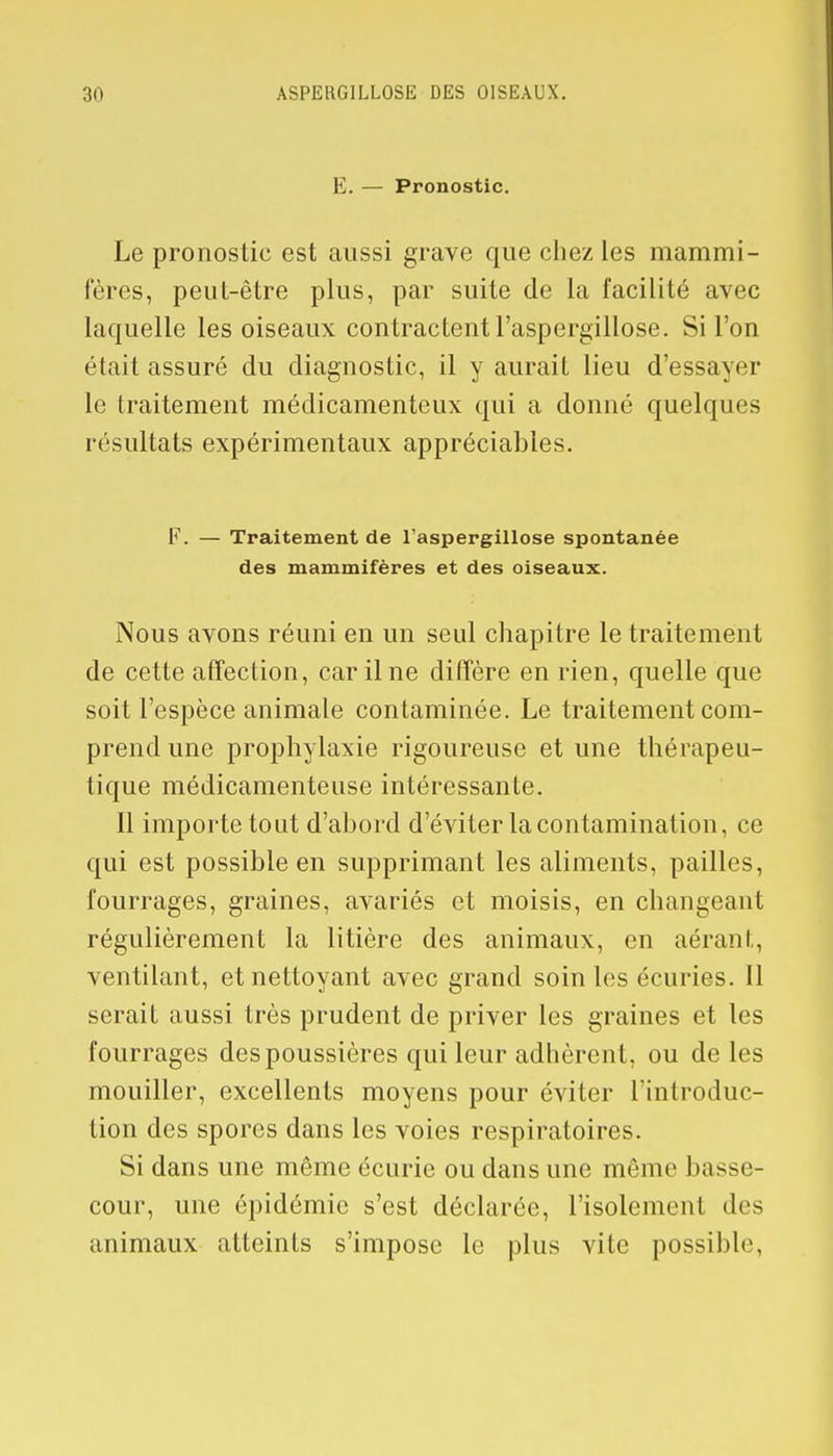 E. — Pronostic. Le pronostic est aussi grave que chez les mammi- fères, peut-être plus, par suite de la facilité avec laquelle les oiseaux contractent l'aspergillose. Si l'on était assuré du diagnostic, il y aurait lieu d'essayer le traitement médicamenteux qui a donné quelques résultats expérimentaux appréciables. F. — Traitement de l'aspergillose spontanée des mammifères et des oiseaux. Nous avons réuni en un seul chapitre le traitement de cette affection, car il ne diffère en rien, quelle que soit l'espèce animale contaminée. Le traitement com- prend une prophylaxie rigoureuse et une thérapeu- tique médicamenteuse intéressante. 11 importe tout d'abord d'éviter la contamination, ce qui est possible en supprimant les aliments, pailles, fourrages, graines, avariés et moisis, en changeant régulièrement la litière des animaux, en aérant, ventilant, et nettoyant avec grand soin les écuries. 11 serait aussi très prudent de priver les graines et les fourrages des poussières qui leur adhèrent, ou de les mouiller, excellents moyens pour éviter l'introduc- tion des spores dans les voies respiratoires. Si dans une même écurie ou dans une même1 basse- cour, une épidémie s'est déclarée, l'isolement «les animaux atteints s'impose le plus vite possible,