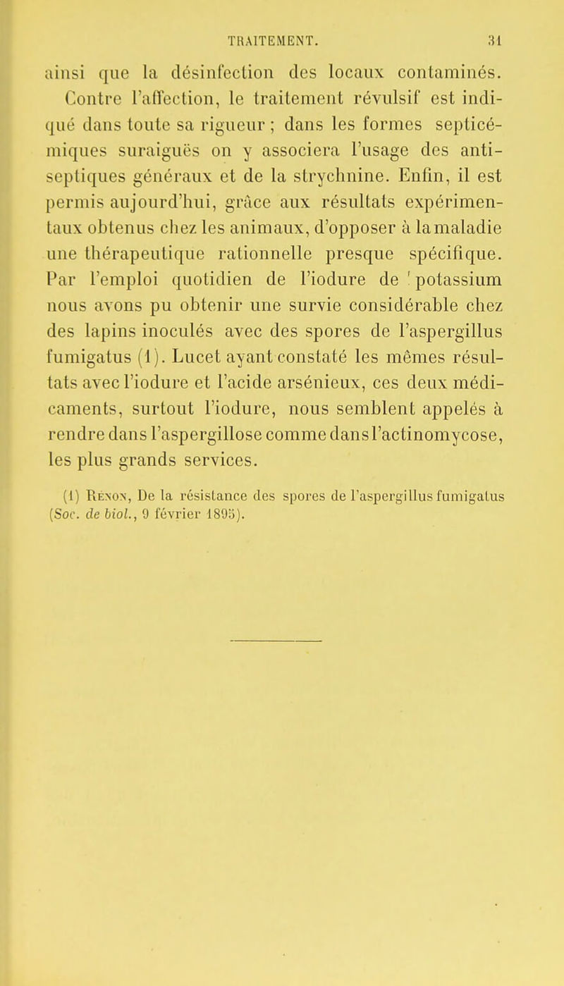 TRAITEMENT. 34 ainsi que la désinfection des locaux contaminés. Contre l'affection, le traitement révulsif est indi- qué dans toute sa rigueur ; dans les formes septicé- miques suraiguës on y associera l'usage des anti- septiques généraux et de la strychnine. Enfin, il est permis aujourd'hui, grâce aux résultats expérimen- taux obtenus chez les animaux, d'opposer à lamaladie une thérapeutique rationnelle presque spécifique. Par l'emploi quotidien de l'iodure de 1 potassium nous avons pu obtenir une survie considérable chez des lapins inoculés avec des spores de l'aspergillus l'umigatus (1). Lucet ayant constaté les mêmes résul- tats avec l'iodure et l'acide arsénieux, ces deux médi- caments, surtout l'iodure, nous semblent appelés à rendre dans l'aspergillose comme dansl'actinomycose, les plus grands services. (1) Rénon, De la résistance des spores de l'aspergillus fumigalus