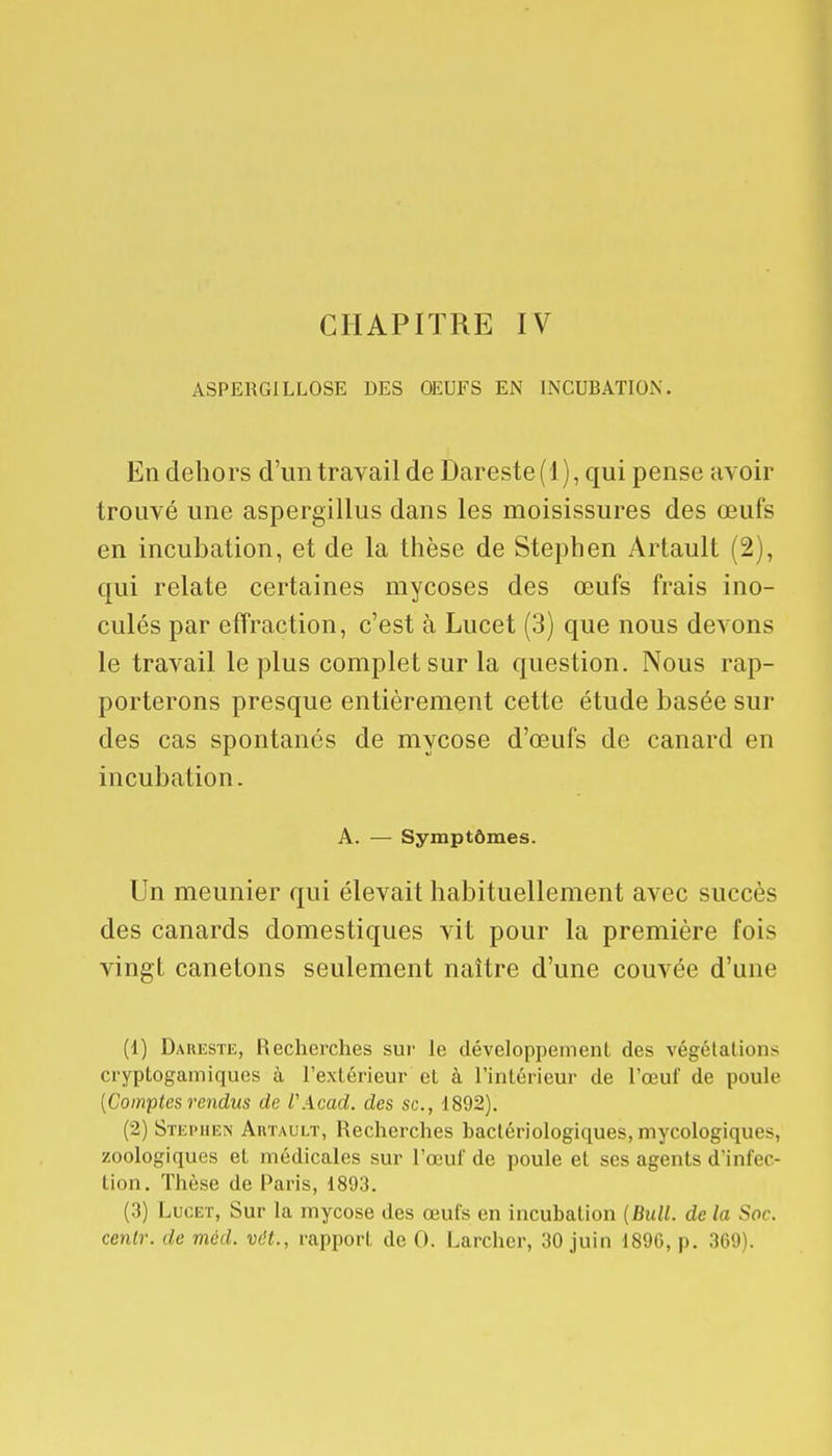 CHAPITRE IV ASPERGILLOSE DES OEUFS EN INCUBATION. En dehors d'un travail de Dareste(l), qui pense avoir trouvé une aspergillus dans les moisissures des œufs en incubation, et de la thèse de Stephen Àrtault (2), qui relate certaines mycoses des œufs frais ino- culés par effraction, c'est à Lucet (3) que nous devons le travail le plus complet sur la question. Nous rap- porterons presque entièrement cette étude basée sur des cas spontanés de mycose d'œufs de canard en incubation. A. — Symptômes. Un meunier qui élevait habituellement avec succès des canards domestiques vit pour la première fois vingt canetons seulement naître d'une couvée d'une (1) Dareste, Recherches sur le développement des végétations cryplogamiques à l'extérieur et à l'intérieur de l'œuf de poule {Comptes rendus de VAcad. des se, 1892). (2) Stei> hen Artault, Recherches bactériologiques, mycologiques, zoologiques et médicales sur l'œuf de poule et ses agents d'infec- tion. Thèse de Paris, 1893. (3) Lucet, Sur la mycose des œufs en incubation [Bull, de la Soc.