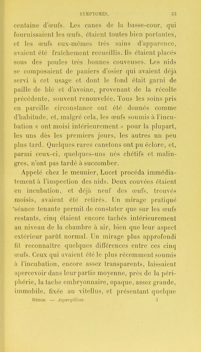 centaine d'œuls. Les canes de la basse-cour, qui fournissaient les œufs, étaient toutes bien portantes, et les œufs eux-mêmes très sains d'apparence, avaient été fraîchement recueillis. Ils étaient placés sous des poules très bonnes couveuses. Les nids se composaient de paniers d'osier qui avaient déjà servi à cet usage et dont le fond était garni de paille de blé et d'avoine, provenant de la récolte précédente, souvent renouvelée. Tous les soins pris en pareille circonstance ont été donnés comme d'habitude, et, malgré cela, les œufs soumis à l'incu- bation « ont moisi intérieurement » pour la plupart, les uns dès les premiers jours, les autres un peu plus tard. Quelques rares canetons ont pu éclore, et, parmi ceux-ci, quelques-uns nés chétifs et malin- gres, n'ont pas tardé à succomber. Appelé chez le meunier, Lucet procéda immédia- tement à l'inspection des nids. Deux couvées étaient en incubation, et déjà neuf des œufs, trouvés moisis, avaient été retirés. Un mirage pratiqué 'séance tenante permit de constater que sur les œufs restants, cinq étaient encore tachés intérieurement au niveau de la chambre à air, bien que leur aspect extérieur parût normal. Un mirage plus approfondi fit reconnaître quelques différences entre ces cinq œufs. Ceux qui avaient été le plus récemment soumis à l'incubation, encore assez transparents, laissaient apercevoir dans leur partie moyenne, près de la péri- phérie, la tache embryonnaire, opaque, assez grande, immobile, fixée au vitellus, et présentant quelque Héxox. — Aspergillose. 3