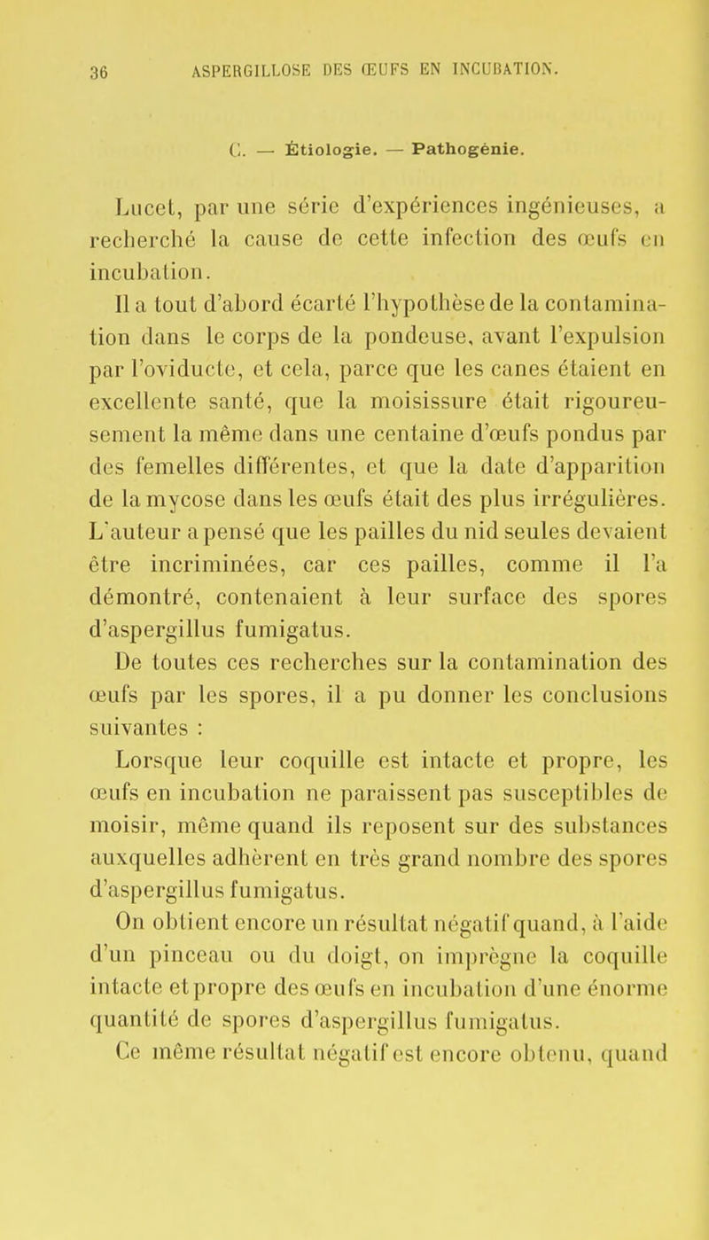 C. — Étiologie. — Pathogènie. Lucel, par une série d'expériences ingénieuses, a recherché la cause de cette infection des œufs en incubation. Il a tout d'abord écarté l'hypothèse de la contamina- tion dans le corps de la pondeuse, avant l'expulsion par l'oviducte, et cela, parce que les canes étaient en excellente santé, que la moisissure était rigoureu- sement la même dans une centaine d'œufs pondus par des femelles différentes, et que la date d'apparition de la mycose dans les œufs était des plus irrégulières. L'auteur a pensé que les pailles du nid seules devaient être incriminées, car ces pailles, comme il l'a démontré, contenaient à leur surface des spores d'aspergillus fumigatus. De toutes ces recherches sur la contamination des œufs par les spores, il a pu donner les conclusions suivantes : Lorsque leur coquille est intacte et propre, les œufs en incubation ne paraissent pas susceptibles de moisir, même quand ils reposent sur des substances auxquelles adhèrent en très grand nombre des spores d'aspergillus fumigatus. On obtient encore un résultat négatif quand, à l'aide d'un pinceau ou du doigt, on imprègne La coquille intacte et propre des œufs en incubation d'une énorme quanlilé de spores d'aspergillus fumigatus. Ce même résultai négatif esl encore obtenu, quand