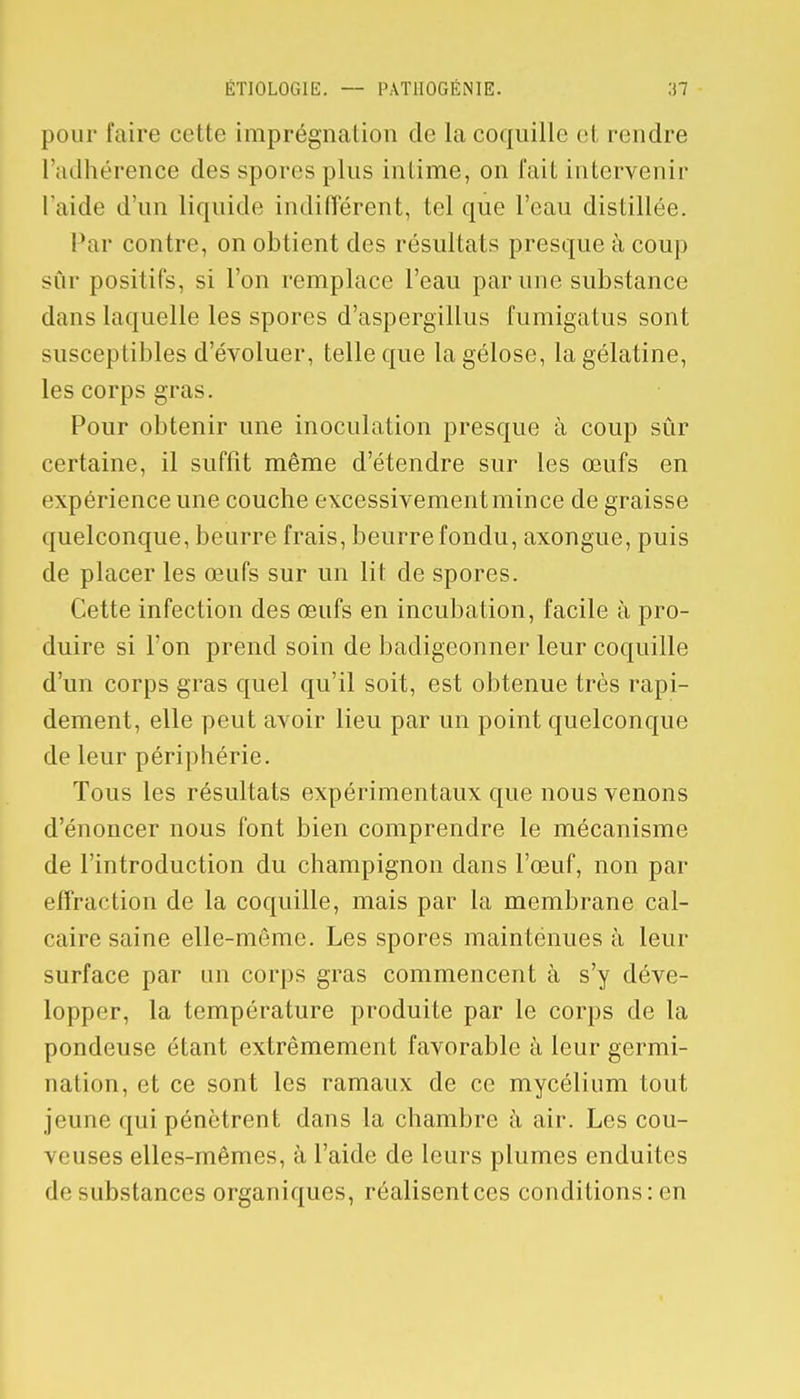 pour faire cette imprégnation de la coquille el rendre l'adhérence des spores plus intime, on fait intervenir l'aide d'un liquide indifférent, tel que l'eau distillée. Par contre, on obtient des résultats presque à coup sur positifs, si l'on remplace l'eau par une substance dans laquelle les spores d'aspergïllus fumigatus sont susceptibles d'évoluer, telle que la gélose, la gélatine, les corps gras. Pour obtenir une inoculation presque à coup sûr certaine, il suffit même d'étendre sur les œufs en expérience une couche excessivement mince de graisse quelconque, beurre frais, beurre fondu, axongue, puis de placer les œufs sur un lit de spores. Cette infection des œufs en incubation, facile à pro- duire si l'on prend soin de badigeonner leur coquille d'un corps gras quel qu'il soit, est obtenue très rapi- dement, elle peut avoir lieu par un point quelconque de leur périphérie. Tous les résultats expérimentaux que nous venons d'énoncer nous font bien comprendre le mécanisme de l'introduction du champignon dans l'œuf, non par effraction de la coquille, mais par la membrane cal- caire saine elle-même. Les spores maintenues à leur surface par un corps gras commencent à s'y déve- lopper, la température produite par le corps de la pondeuse étant extrêmement favorable à leur germi- nation, (>t ce sont les ramaux de ce mycélium tout jeune qui pénètrent dans la chambre à air. Les cou- \ dises elles-mêmes, à l'aide de leurs plumes enduites de substances organiques, réalisent ces conditions: en