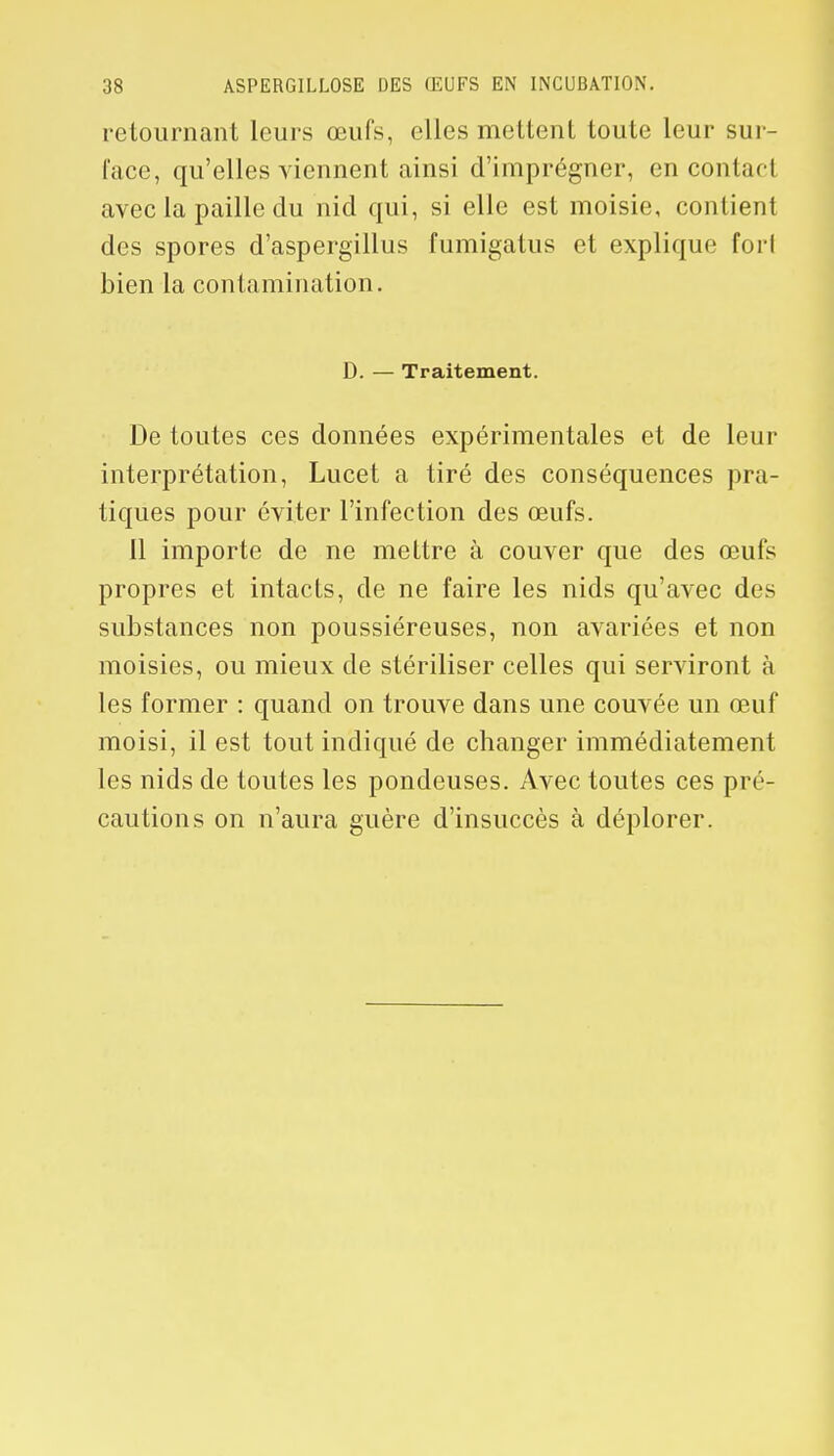 retournant leurs œufs, elles mettent toute leur sur- face, qu'elles viennent ainsi d'imprégner, en contact avec la paille du nid qui, si elle est moisie, contient des spores d'aspergillus fumigatus et explique forl bien la contamination. D. — Traitement. De toutes ces données expérimentales et de leur interprétation, Lucet a tiré des conséquences pra- tiques pour éviter l'infection des œufs. Il importe de ne mettre à couver que des œufs propres et intacts, de ne faire les nids qu'avec des substances non poussiéreuses, non avariées et non moisies, ou mieux de stériliser celles qui serviront à les former : quand on trouve dans une couvée un œuf moisi, il est tout indiqué de changer immédiatement les nids de toutes les pondeuses. Avec toutes ces pré- cautions on n'aura guère d'insuccès à déplorer.