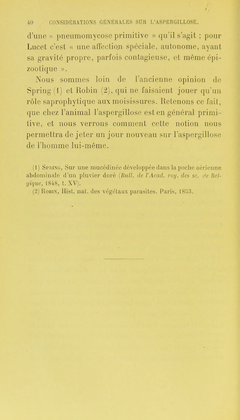 d'une « pneumomycose primitive » qu'il s'agit ; pour Lucet c'est « une affection spéciale, autonome, ayant sa gravité propre, parfois contagieuse, et même épi- zoo tique ». Nous sommes loin de l'ancienne opinion de Spring(l) et Robin (2), qui ne faisaient jouer qu'un rôle saprophytique aux moisissures. Retenons ce fait, que chez l'animal l'aspergillose est en général primi- tive, et nous verrons comment cette notion nous permettra de jeter un jour nouveau sur l'aspergillose de l'homme lui-même. (1) Spiung, Sur une mucédinée développée dans la poche aérienne abdominale d'un pluvier doré (Bull, de VAcad. roy. des se. c'e Bel- gique, 1848, t. XV). (2) Robin, Hist. nat. des végétaux parasites. Paris, 18îi3.