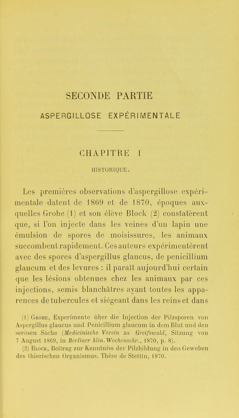 SECONDE PARTIE ASPERGILLOSE EXPÉRIMENTALE CHAPITRE I HISTORIQUE. Les premières observations d'aspergillose expéri- mentale datent de 1869 et de 1870, époques aux- quelles Grohe (1) et son élève Block (2) constatèrent que, si l'on injecte dans les veines d'un lapin une émulsion de spores de moisissures, les animaux succombent rapidement. Ces auteurs expérimentèrent avec des spores d'aspergillus glaucus, de pénicillium glaucum et des levures : il paraît aujourd'hui certain que les lésions obtenues chez les animaux par ces injections, semis blanchâtres ayant toutes les appa- rences de tubercules et siégeant dans les reins et dans (1) Grohe, Expérimente iiber die Injection der Pilzsporen von Aspergillus glaucus und Pénicillium glaucum in dem Blut und den serosen Sache {Medicinische Verein zu Greifswald, Sitzung von 7 August 1869, in Berliner klin.Wochenschr., 1870, p. 8). (2) Block, Beitrag zur Kenntniss dcv Pilzbildung in denGewcben des thierischen Organismus. Thèse de Stettin, 1870.