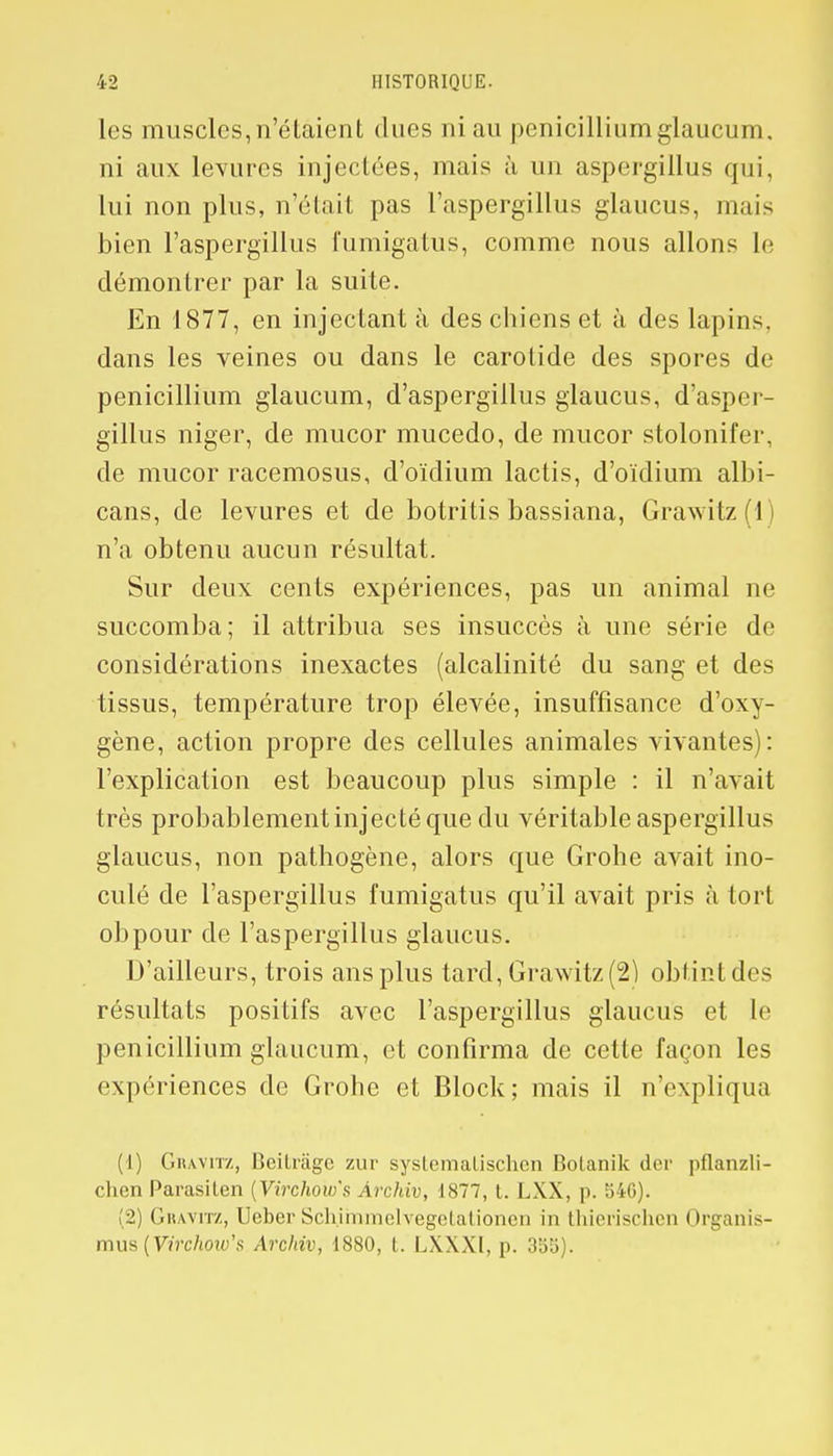 les muscles, n'étaient dues ni au pénicillium glaucum. ni aux levures injectées, mais ù un aspergillus qui, lui non plus, n'était pas l'aspergillus glaucus, mais bien l'aspergillus fumigatus, comme nous allons le démontrer par la suite. En 1877, en injectant à des chiens et à des lapins, dans les veines ou dans le carotide des spores de pénicillium glaucum, d'aspergillus glaucus, d'asper- gillus niger, de mucor mucedo, de mucor stolonifer, de mucor racemosus, d'oïdium lactis, d'oïdium albi- cans, de levures et de botritis bassiana, Grawitz(l) n'a obtenu aucun résultat. Sur deux cents expériences, pas un animal ne succomba; il attribua ses insuccès à une série de considérations inexactes (alcalinité du sang et des tissus, température trop élevée, insuffisance d'oxy- gène, action propre des cellules animales vivantes): l'explication est beaucoup plus simple : il n'avait très probablement injecté que du véritable aspergillus glaucus, non pathogène, alors que Grohe avait ino- culé de l'aspergillus fumigatus qu'il avait pris à tort obpour de l'aspergillus glaucus. D'ailleurs, trois ans plus tard, Grawitz(2) obtint des résultats positifs avec l'aspergillus glaucus et le pénicillium glaucum, et confirma de cette façon les expériences de Grohe et Block; mais il n'expliqua (1) Gbavitz, Lîcilrâgc zur systematischen Bolanik dcr pflanzli- chen Parasilen (Virchow's Archiv, 1877, t. LXX, p. 546). (2) Gravitz, Ueber Schimmelvegetationen in thierischen Organis- mm {Virchow's Archiv, 1880, t. LXXXl, p. 355).