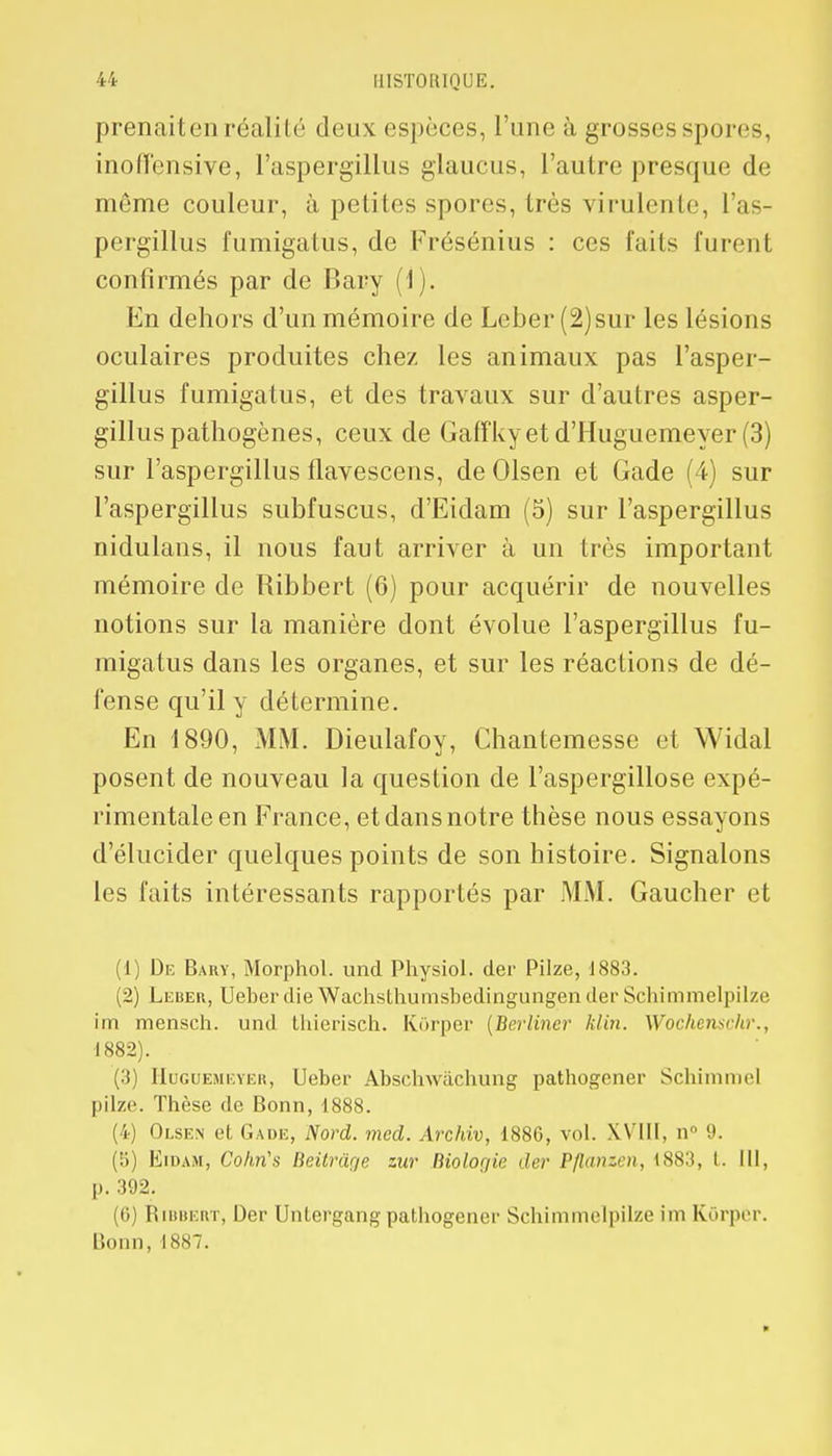 prenait en réalité deux espèces, l'une à grosses spores, inoffensive, l'aspergillus glaucus, l'autre presque de môme couleur, à petites spores, très virulente, l'as- pergillus fumigatus, de Frésénius : ces faits furent confirmés par de Bary (1). En dehors d'un mémoire de Leber(2)sur les lésions oculaires produites chez les animaux pas l'asper- gillus fumigatus, et des travaux sur d'autres asper- gillus pathogènes, ceux de Gafïkyetd'Huguemeyer(3) sur l'aspergillus flavescens, de Olsen et Gade (4) sur l'aspergillus subfuscus, d'Eidam (5) sur l'aspergillus nidulans, il nous faut arriver à un très important mémoire de Ribbert (6) pour acquérir de nouvelles notions sur la manière dont évolue l'aspergillus fu- migatus dans les organes, et sur les réactions de dé- fense qu'il y détermine. En 1890, MM. Dieulafoy, Chantemesse et Widal posent de nouveau la question de l'aspergillose expé- rimentale en France, et dans notre thèse nous essayons d'élucider quelques points de son histoire. Signalons les faits intéressants rapportés par MM. Gaucher et (1) De Bary, Morphol. und Physiol. der Pilze, 1883. (2) Leber, Ueber die Wachsthumsbedingungender Schimmelpilze im mensch. und thierisch. Kôrper (Berlincr Min. Wochenschr., 1882). (3) Huguemeyer, Ueber Abschwàchung pathogener Schimmel pilze. Thèse de Bonn, 1888. (4) Olsen et Gade, Nord. mcd. Archiv, 1886, vol. XVIII, n° 9. (5) Eidam, Cohri's Beitrdr/e zur Biolor/ie der Pflanzen, 1883, l. III, p. 392. (6) Bibuert, Der Untergang pathogener Schimmelpilze im Kdrper. Bonn,1887.