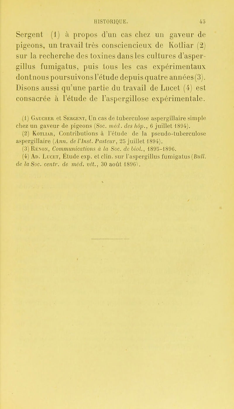 Sergent (1) à propos d'un cas chez un gaveur de pigeons, un travail très consciencieux de Kotliar (2) sur la recherche des toxines dans les cultures d'asper- gillus fumigatus, puis tous les cas expérimentaux dontnous poursuivons l'étude depuis quatre années (3). Disons aussi qu'une partie du travail de Lucet (4) est consacrée à l'étude de l'aspergillose expérimentale. (1) Gaucher et Sergent, Un cas de tuberculose aspergillaire simple chez un gaveur de pigeons (Soc. mèd. des hôp., 6 juillet 1894). (2) Kotliar, Contributions à l'étude de la pseudo-tuberculose aspergillaire (Ann. de Vlnst. Pasteur, 25 juillet 1894). (3) Rénon, Communications à la Soc. debiol., 1895-1896. (4) Ad. Licet, Étude exp. et clin, sur l'aspergillus fumigatus (Bull, de la Soc. centr. de mèd. vét., 30 août 1896V