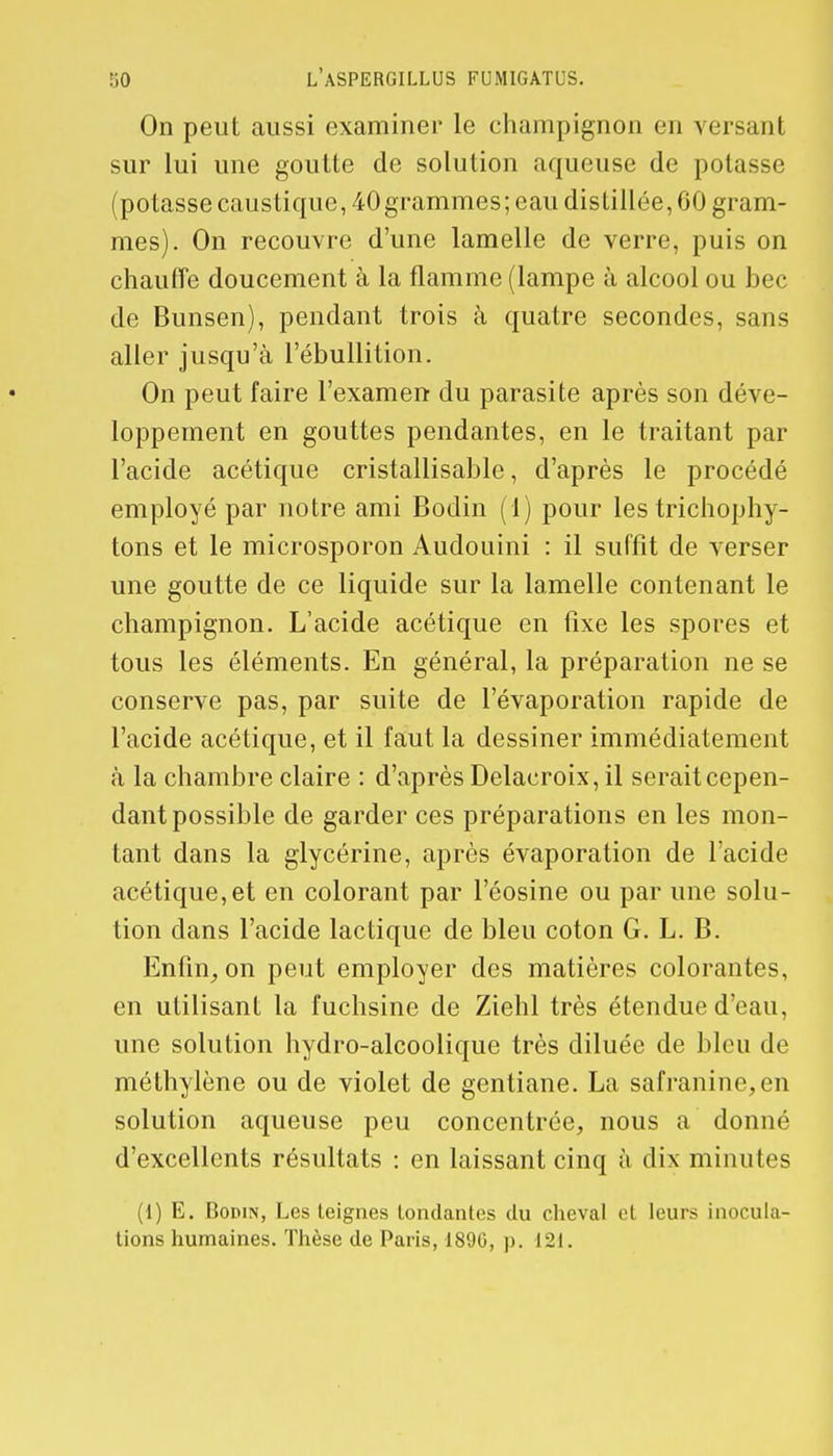 On peut aussi examiner le champignon en versant sur lui une goutte de solution aqueuse de potasse (potasse caustique, 40grammes; eau distillée, 60 gram- mes). On recouvre d'une lamelle de verre, puis on chauffe doucement à la flamme (lampe à alcool ou bec de Bunsen), pendant trois à quatre secondes, sans aller jusqu'à l'ébullition. On peut faire l'examen du parasite après son déve- loppement en gouttes pendantes, en le traitant par l'acide acétique cristallisable, d'après le procédé employé par notre ami Bodin (1) pour les trichophy- tons et le microsporon Audouini : il suffit de verser une goutte de ce liquide sur la lamelle contenant le champignon. L'acide acétique en fixe les spores et tous les éléments. En général, la préparation ne se conserve pas, par suite de l'évaporation rapide de l'acide acétique, et il faut la dessiner immédiatement à la chambre claire : d'après Delacroix, il serait cepen- dant possible de garder ces préparations en les mon- tant dans la glycérine, après évaporation de l'acide acétique,et en colorant par l'éosine ou par une solu- tion dans l'acide lactique de bleu coton G. L. B. Enfin, on peut employer des matières colorantes, en utilisant la fuchsine de Ziehl très étendue d'eau, une solution hydro-alcoolique très diluée de bleu de méthylène ou de violet de gentiane. La safranine,en solution aqueuse peu concentrée, nous a donné d'excellents résultats : en laissant cinq à dix minutes (1) E. Bodipi, Les teignes tondantes du cheval et leurs inocula- tions humaines. Thèse de Paris, 1890, p. 121.
