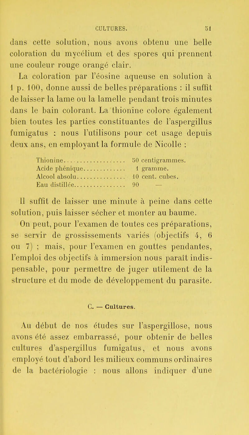 dans cette solution, nous avons obtenu une belle coloration du mycélium et des spores qui prennent une couleur rouge orangé clair. La coloration par l'éosine aqueuse en solution à 1 p. 100, donne aussi de belles préparations : il suffit de laisser la lame ou la lamelle pendant trois minutes dans le bain colorant. La thionine colore également bien toutes les parties constituantes de l'aspergillus fumigatus : nous l'utilisons pour cet usage depuis deux ans, en employant la formule de Nicolle : Thionine 50 centigrammes. Acide phénique 1 gramme. Alcool absolu 10 cent, cubes. Eau distillée 90 — Il suffit de laisser une minute à peine dans cette solution, puis laisser sécher et monter au baume. On peut, pour l'examen de toutes ces préparations, se servir de grossissements variés (objectifs 4, 6 ou 7) ; mais, pour l'examen en gouttes pendantes, l'emploi des objectifs à immersion nous paraît indis- pensable, pour permettre de juger utilement de la structure et du mode de développement du parasite. G. — Cultures. Au début de nos études sur l'aspergillose, nous avons été assez embarrassé, pour obtenir de belles cultures d'aspergillus fumigatus, et nous avons employé tout d'abord les milieux communs ordinaires de la bactériologie : nous allons indiquer d'une