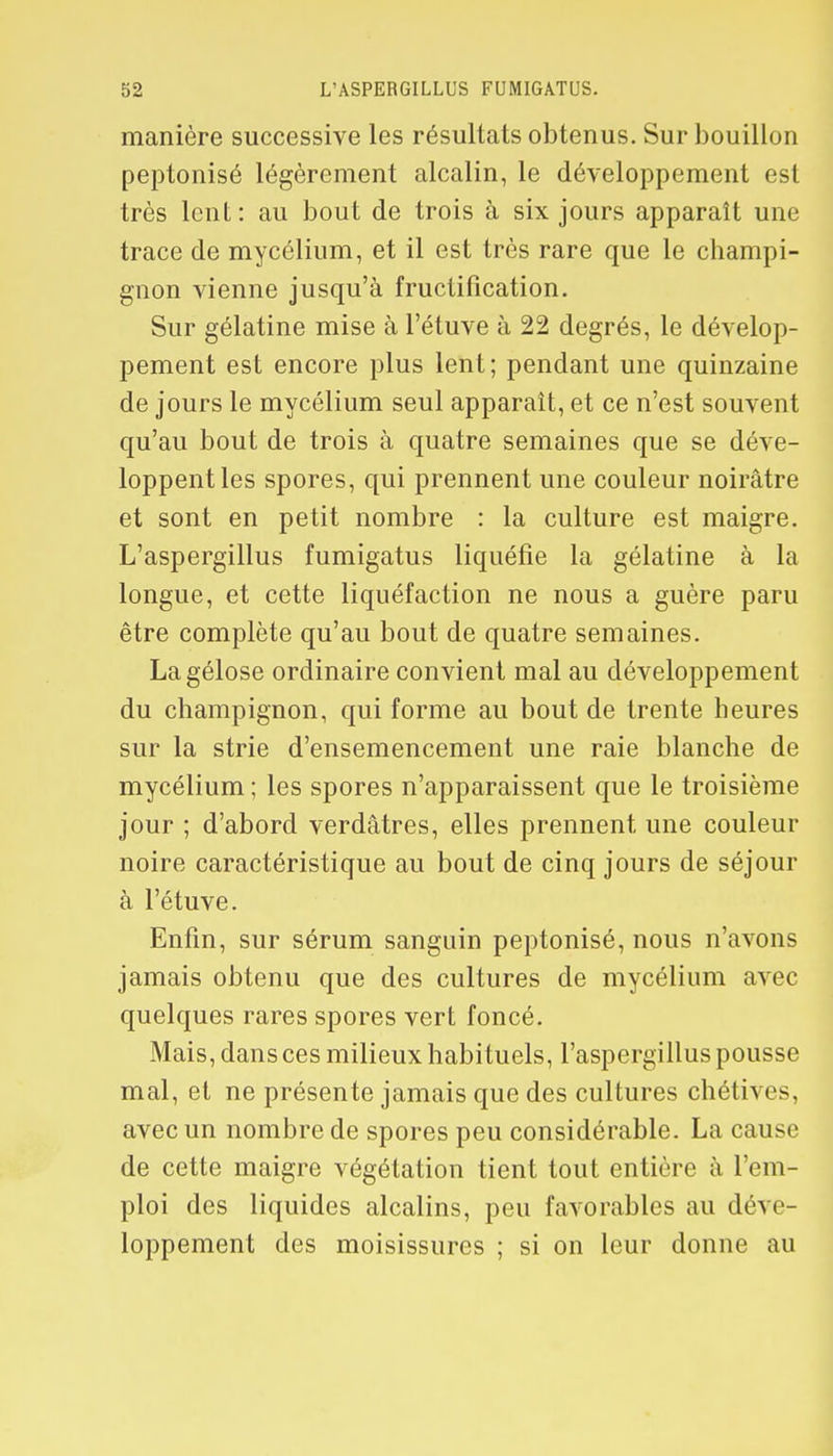 manière successive les résultats obtenus. Sur bouillon peptonisé légèrement alcalin, le développement est très lent: au bout de trois à six jours apparaît une trace de mycélium, et il est très rare que le champi- gnon vienne jusqu'à fructification. Sur gélatine mise à l'étuve à 22 degrés, le dévelop- pement est encore plus lent; pendant une quinzaine de jours le mycélium seul apparaît, et ce n'est souvent qu'au bout de trois à quatre semaines que se déve- loppent les spores, qui prennent une couleur noirâtre et sont en petit nombre : la culture est maigre. L'aspergillus fumigatus liquéfie la gélatine à la longue, et cette liquéfaction ne nous a guère paru être complète qu'au bout de quatre semaines. La gélose ordinaire convient mal au développement du champignon, qui forme au bout de trente heures sur la strie d'ensemencement une raie blanche de mycélium ; les spores n'apparaissent que le troisième jour ; d'abord verdâtres, elles prennent une couleur noire caractéristique au bout de cinq jours de séjour à l'étuve. Enfin, sur sérum sanguin peptonisé, nous n'avons jamais obtenu que des cultures de mycélium avec quelques rares spores vert foncé. Mais, dans ces milieux habituels, l'aspergillus pousse mal, et ne présente jamais que des cultures chétives, avec un nombre de spores peu considérable. La cause de cette maigre végétation tient tout entière à l'em- ploi des liquides alcalins, peu favorables au déve- loppement des moisissures ; si on leur donne au