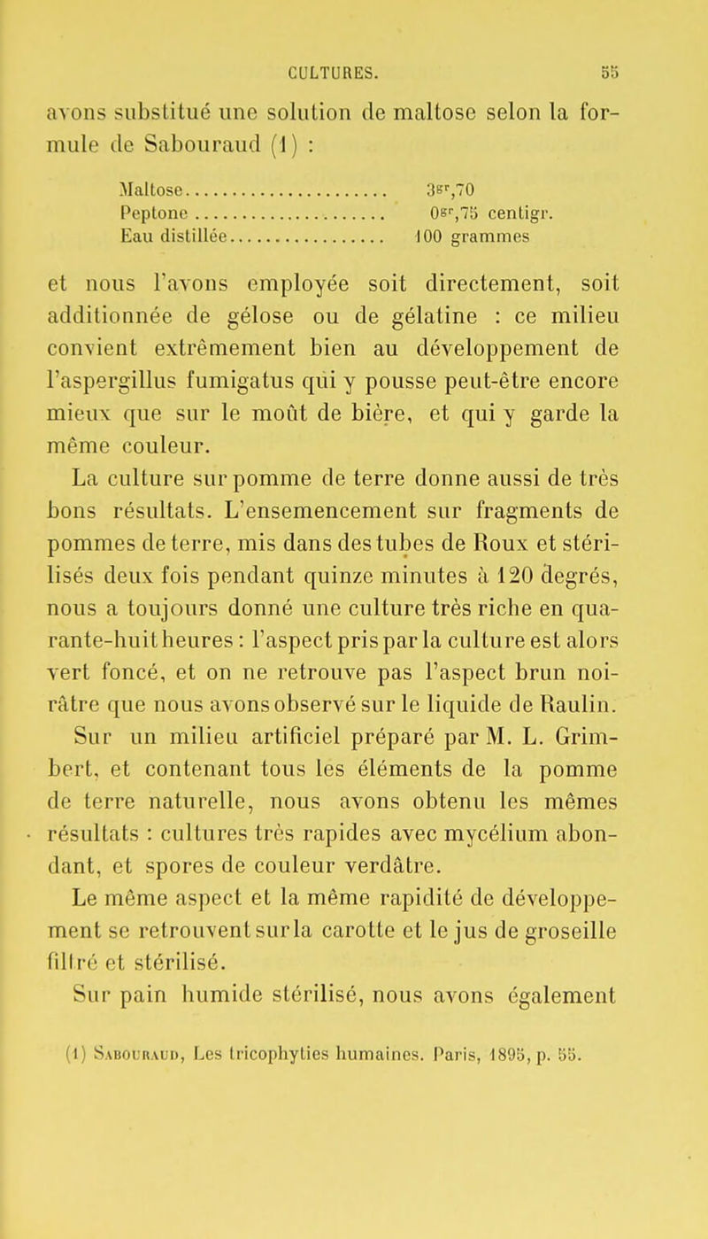 avons substitué une solution de maltose selon la for- mule de Sabouraud (1) : et nous l'avons employée soit directement, soit additionnée de gélose ou de gélatine : ce milieu convient extrêmement bien au développement de l'aspergillus fumigatus qui y pousse peut-être encore mieux que sur le moût de bière, et qui y garde la même couleur. La culture sur pomme de terre donne aussi de très bons résultats. L'ensemencement sur fragments de pommes déterre, mis dans des tubes de Roux et stéri- lisés deux fois pendant quinze minutes à 120 degrés, nous a toujours donné une culture très riche en qua- rante-huit heures : l'aspect pris par la culture est alors vert foncé, et on ne retrouve pas l'aspect brun noi- râtre que nous avons observé sur le liquide de Raulin. Sur un milieu artificiel préparé par M. L. Grim- bert, et contenant tous les éléments de la pomme de terre naturelle, nous avons obtenu les mêmes résultats : cultures très rapides avec mycélium abon- dant, et spores de couleur verdâtre. Le même aspect et la même rapidité de développe- ment se retrouvent sur la carotte et le jus de groseille filin'' et stérilisé. Sur pain humide stérilisé, nous avons également (1) Sabouraud, Les Iricophyties humaines. Paris, 1895, p. 55. Maltose Peptonc Eau distillée 0s<-,l\i centigr. 100 grammes
