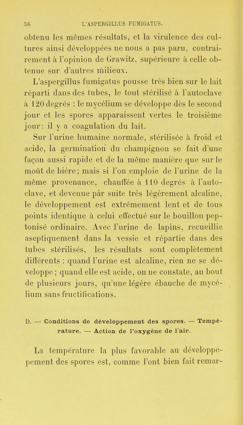 obtenu les mômes résultats, et la virulence des cul- tures ainsi développées ne nous a pas paru, contrai- rement à l'opinion de Grawitz, supérieure à celle ob- tenue sur d'autres milieux. L'aspergillus fumigatus pousse très bien sur le Lait réparti dans des tubes, le tout stérilisé à l'autoclave à 120 degrés : le mycélium se développe dès le second jour et les spores apparaissent vertes le troisième jour: il y a coagulation du lait. Sur l'urine humaine normale, stérilisée à froid et acide, la germination du champignon se fait d'une façon aussi rapide et de la même manière que sur le moût de bière ; mais si l'on emploie de l'urine de la même provenance, chauffée à 110 degrés à l'auto- clave, et devenue par suite très légèrement alcaline, le développement est extrêmement lent et de tous points identique à celui effectué sur le bouillon pep- tonisé ordinaire. Avec l'urine de lapins, recueillie aseptiquement dans la \essie et répartie dans des tubes stérilisés, les résultats sont complètement différents : quand l'urine est alcaline, rien ne se dé- veloppe ; quand elle est acide, on ne constate, au bout de plusieurs jours, qu'une légère ébauche de mycé- lium sans fructifications. D. — Conditions de développement des spores. — Tempé- rature. — Action de l'oxygène de l'air. La température la plus favorable au développe- pement des spores est, comme l'ont bien fait remar-