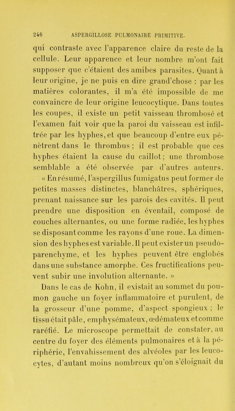 qui contraste avec l'apparence claire du reste de la cellule. Leur apparence et leur nombre m'ont fait supposer que c'étaient des amibes parasites. Quant à leur origine, je ne puis en dire grand'chose : par les matières colorantes, il m'a été impossible de me convaincre de leur origine leucocytique. Dans toutes les coupes, il existe un petit vaisseau thrombosé et l'examen fait voir que la paroi du vaisseau est infil- trée par les hyphes,et que beaucoup d'entre eux pé- nètrent dans le thrombus ; il est probable que ces hyphes étaient la cause du caillot ; une thrombose semblable a été observée par d'autres auteurs. « En résumé, l'aspergillus fumigatus peut former de petites masses distinctes, blanchâtres, sphériques, prenant naissance sur les parois des cavités. Il peut prendre une disposition en éventail, composé de couches alternantes, ou une forme radiée, les hyphes se disposant comme les rayons d'une roue. La dimen- sion des hyphes est variable. 11 peut exister un pseudo- parenchyme, et les hyphes peuvent être englobés dans une substance amorphe. Ces fructifications peu- vent subir une involulion alternante. » Dans le cas de Kohn, il existait au sommet du pou- mon gauche un foyer inflammatoire et purulent, de la grosseur d'une pomme, d'aspect spongieux ; le tissuétaitpâle, emphysémateux,œdémateuxetcomme raréfié. Le microscope permettait de constater, au centre du foyer des éléments pulmonaires et à la pé- riphérie, l'envahissement des alvéoles par les leuco- cytes, d'autant moins nombreux qu'on s'éloignait du