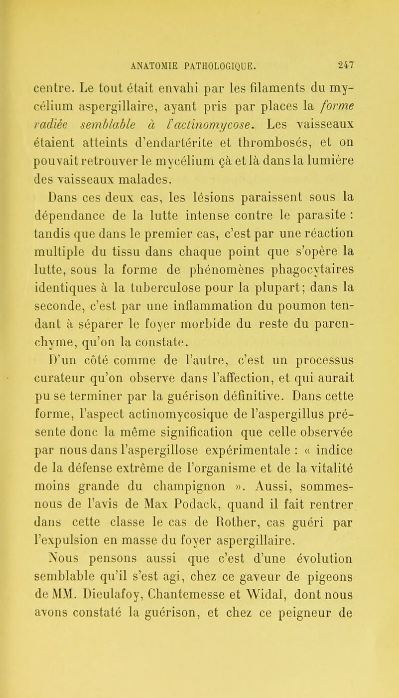 centre. Le tout était envahi par les filaments du my- célium aspergillaire, ayant pris par places la forme radiée semblable à factinomycose. Les vaisseaux étaient atteints d'endartérite et thrombosés, et on pouvait retrouver le mycélium çà et là dans la lumière des vaisseaux malades. Dans ces deux cas, les lésions paraissent sous la dépendance de la lutte intense contre le parasite : tandis que dans le premier cas, c'est par une réaction multiple du tissu dans chaque point que s'opère la lutte, sous la forme de phénomènes phagocytaires identiques à la tuberculose pour la plupart; dans la seconde, c'est par une inflammation du poumon ten- dant à séparer le foyer morbide du reste du paren- chyme, qu'on la constate. D'un côté comme de l'autre, c'est un processus curateur qu'on observe dans l'affection, et qui aurait pu se terminer par la guérison définitive. Dans cette forme, l'aspect actinomycosique de l'aspergillus pré- sente donc la même signification que celle observée par nous dans l'aspergillose expérimentale : « indice de la défense extrême de l'organisme et de la vitalité moins grande du champignon ». Aussi, sommes- nous de l'avis de Max Podack, quand il fait rentrer dans cette classe le cas de Rother, cas guéri par l'expulsion en masse du foyer aspergillaire. Nous pensons aussi que c'est d'une évolution semblable qu'il s'est agi, chez ce gaveur de pigeons de MM. Dieulafoy, Chantemesse et Widal, dont nous avons constaté la guérison, et chez ce peigneur de