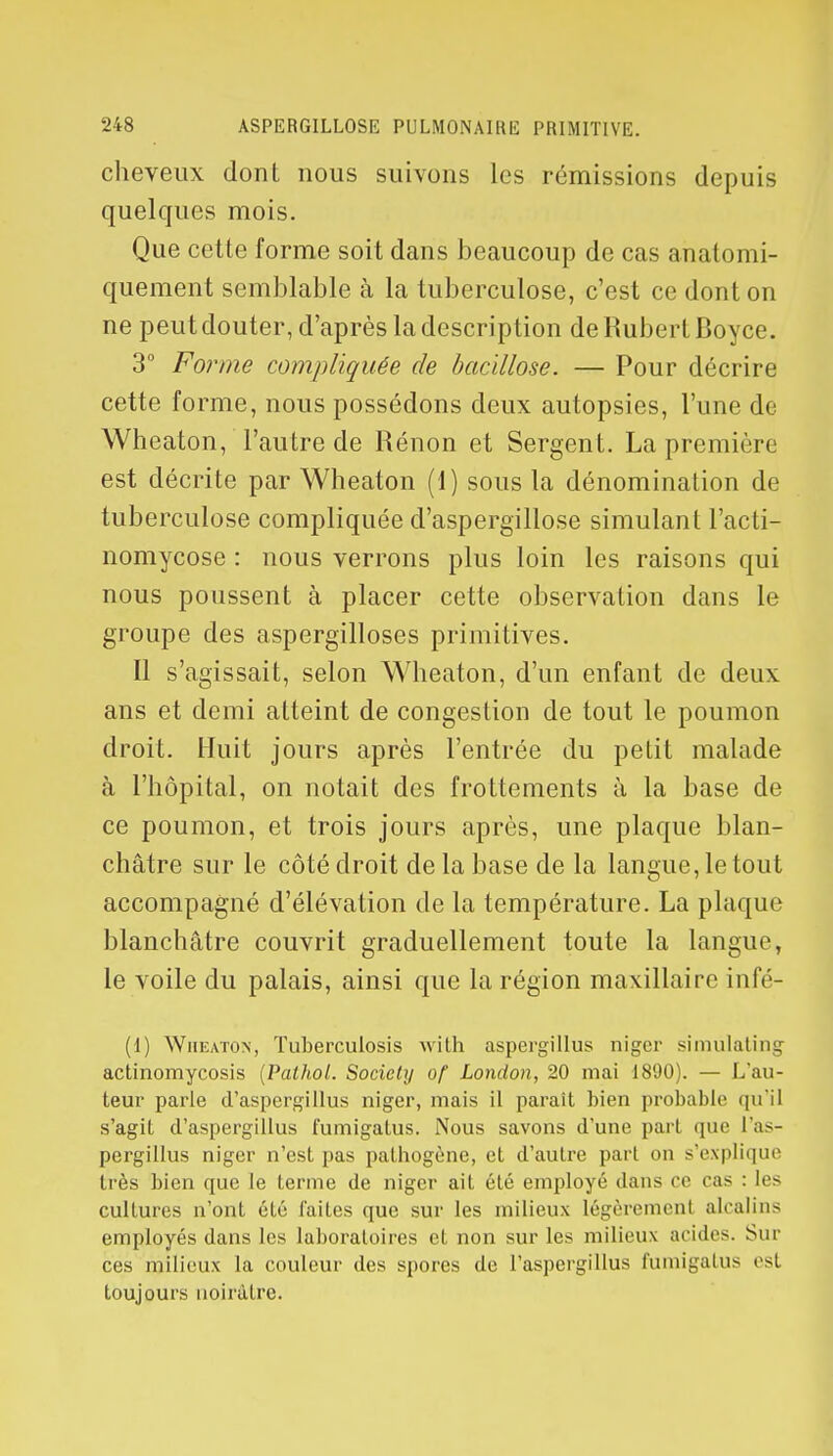 cheveux dont nous suivons les rémissions depuis quelques mois. Que cette forme soit dans beaucoup de cas anatomi- quement semblable à la tuberculose, c'est ce dont on ne peut douter, d'après la description de Hubert Boyce. 3° Forme compliquée de bacillose. — Pour décrire cette forme, nous possédons deux autopsies, l'une de Wheaton, l'autre de Rénon et Sergent. La première est décrite par Wheaton (1) sous la dénomination de tuberculose compliquée d'aspergillose simulant l'acti- nomycose : nous verrons plus loin les raisons qui nous poussent à placer cette observation dans le groupe des aspergilloses primitives. Il s'agissait, selon Wheaton, d'un enfant de deux ans et demi atteint de congestion de tout le poumon droit. Huit jours après l'entrée du petit malade à l'hôpital, on notait des frottements à la base de ce poumon, et trois jours après, une plaque blan- châtre sur le côté droit de la base de la langue, le tout accompagné d'élévation de la température. La plaque blanchâtre couvrit graduellement toute la langue, le voile du palais, ainsi que la région maxillaire infé- (1) Wheaton, Tuberculosis with aspergillus nigcr simulating actinomycosis (Pathol. Society of London, 20 mai 1890). — L'au- teur parle d'aspergillus niger, mais il paraît bien probable qu'il s'agit d'aspergillus fumigatus. Nous savons d'une part que l'as- pergillus niger n'est pas pathogène, et d'autre pari on s'explique très bien que le terme de niger ait été employé dans ce cas : les cultures n'ont été laites que sur les milieux légèrement alcalins employés dans les laboratoires et non sur les milieux acides. Sili- ces milieux la couleur des spores de l'aspergillus fumigahis est toujours noirâtre.