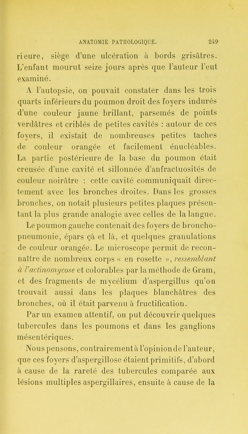 Heure, siège d'une ulcération à bords grisâtres. L'enfant mourut seize jours après que l'auteur l'eut examiné. A l'autopsie, on pouvait constater dans les trois quarts inférieurs du poumon droit des foyers indurés d'une couleur jaune brillant, parsemés de points verdâtres et criblés de petites cavités : autour de ces foyers, il existait de nombreuses petites taches de couleur orangée et facilement énucléables. La partie postérieure de la base du poumon était creusée d'une cavité et sillonnée d'anfractuosités de couleur noirâtre : cette cavité communiquait direc- tement avec les bronches droites. Dans les grosses bronches, on notait plusieurs petites plaques présen- tant la plus grande analogie avec celles de la langue. Le poumon gauche contenait des foyers de broncho- pneumonie, épars çà et là, et quelques granulations de couleur orangée. Le microscope permit de recon- naître de nombreux corps « en rosette », ressemblant à Factinomycose et colorables par la méthode de Gram, et des fragments de mycélium d'aspergillus qu'on trouvait aussi dans les plaques blanchâtres des bronches, où il était parvenu à fructification. Par un examen attentif, on put découvrir quelques tubercules dans les poumons et dans les ganglions mésentériques. Nous pensons, contrairement à l'opinion de l'auteur, que ces foyers d'aspergillose étaient primitifs, d'abord à cause de la rareté des tubercules comparée aux lésions multiples aspergillaires, ensuite à cause de la
