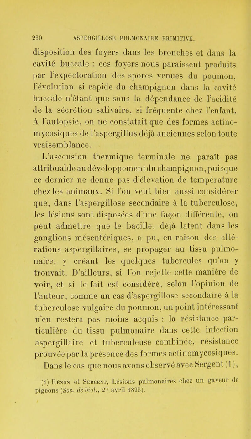 disposition des foyers dans les bronches et dans la cavité buccale : ces foyers nous paraissent produits par l'expectoration des spores venues du poumon, l'évolution si rapide du champignon dans la cavité buccale n'étant que sous la dépendance de l'acidité de la sécrétion salivaire, si fréquente chez l'enfant. A l'autopsie, on ne constatait que des formes actino- mycosiques de l'aspergillus déjà anciennes selon toute vraisemblance. L'ascension thermique terminale ne paraît pas attribuable au développementdu champignon, puisque ce dernier ne donne pas d'élévation de température chez les animaux. Si l'on veut bien aussi considérer que, dans l'aspergillose secondaire à la tuberculose, les lésions sont disposées d'une façon différente, on peut admettre que le bacille, déjà latent dans les ganglions mésentériques, a pu, en raison des alté- rations aspergillaires, se propager au tissu pulmo- naire, y créant les quelques tubercules qu'on y trouvait. D'ailleurs, si l'on rejette cette manière de voir, et si le fait est considéré, selon l'opinion de l'auteur, comme un cas d'aspergillose secondaire à la tuberculose vulgaire du poumon, un point intéressant n'en restera pas moins acquis : la résistance par- ticulière du tissu pulmonaire dans cette infection aspergillaire et tuberculeuse combinée, résistance prouvée par la présence des formes actinomycosiques. Dans le cas que nous avons observé avec Sergent (1 ), (1) Rénon et Sergent, Lésions pulmonaires chez un gaveur de pigeons (Soc. de biol., 27 avril 189b).