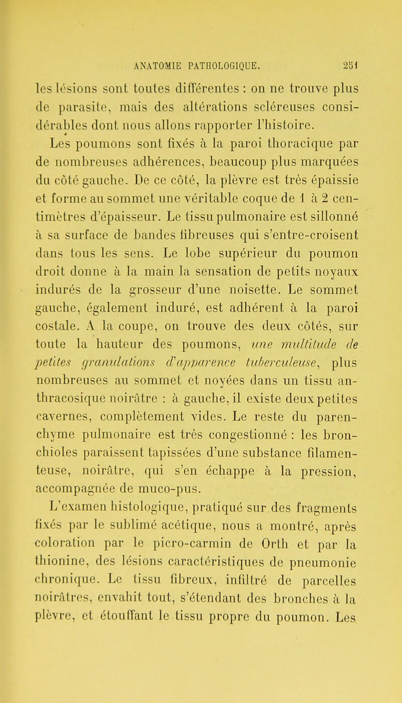 les lésions sont toutes différentes : on ne trouve plus de parasite, mais des altérations scléreuses consi- dérables dont nous allons rapporter l'histoire. Les poumons sont fixés à la paroi thoracique par de nombreuses adhérences, beaucoup plus marquées du côté gauche. De ce côté, la plèvre est très épaissie et forme au sommet une véritable coque de 1 à 2 cen- timètres d'épaisseur. Le tissu pulmonaire est sillonné à sa surface de bandes fibreuses qui s'entre-croisent dans tous les sens. Le lobe supérieur du poumon droit donne à la main la sensation de petits noyaux indurés de la grosseur d'une noisette. Le sommet gauche, également induré, est adhérent à la paroi costale. A la coupe, on trouve des deux côtés, sur toute la hauteur des poumons, une multitude de petites granulations d'apparence tuberculeuse, plus nombreuses au sommet et noyées dans un tissu an- thracosique noirâtre : à gauche, il existe deux petites cavernes, complètement vides. Le reste du paren- chyme pulmonaire est très congestionné : les bron- chioles paraissent tapissées d'une substance filamen- teuse, noirâtre, qui s'en échappe à la pression, accompagnée de muco-pus. L'examen histologique, pratiqué sur des fragments fixés par le sublimé acétique, nous a montré, après coloration par le picro-carmin de Orth et par la thionine, des lésions caractéristiques de pneumonie chronique. Le tissu fibreux, infiltré de parcelles noirâtres, envahit tout, s'étendant des bronches à la plèvre, et étouffant le tissu propre du poumon. Les