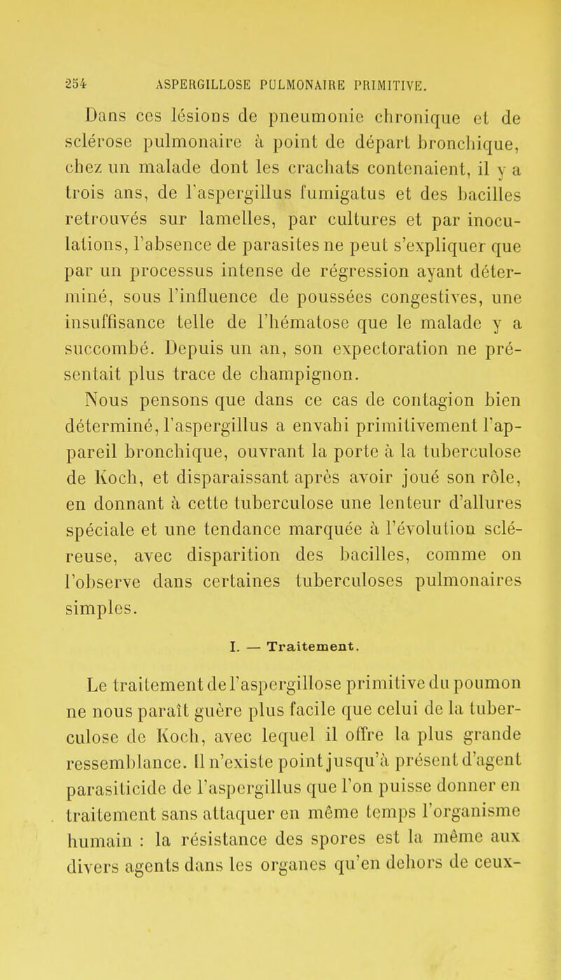 Dans ces lésions de pneumonie chronique et de sclérose pulmonaire à point de départ bronchique, chez un malade dont les crachats contenaient, il y a trois ans, de l'aspergillus fumigatus et des bacilles retrouvés sur lamelles, par cultures et par inocu- lations, l'absence de parasites ne peut s'expliquer que par un processus intense de régression ayant déter- miné, sous l'influence de poussées congestives, une insuffisance telle de l'hématose que le malade y a succombé. Depuis un an, son expectoration ne pré- sentait plus trace de champignon. Nous pensons que dans ce cas de contagion bien déterminé, l'aspergillus a envahi primitivement l'ap- pareil bronchique, ouvrant la porte à la tuberculose de Koch, et disparaissant après avoir joué son rôle, en donnant à cette tuberculose une lenteur d'allures spéciale et une tendance marquée à l'évolution sclé- reuse, avec disparition des bacilles, comme on l'observe dans certaines tuberculoses pulmonaires simples. I. — Traitement. Le traitement de l'aspergillose primitive du poumon ne nous paraît guère plus facile que celui de la tuber- culose de Koch, avec lequel il offre la plus grande ressemblance. 11 n'existe point jusqu'à présent d'agent parasilicide de l'aspergillus que l'on puisse donner en traitement sans attaquer en même temps l'organisme humain : la résistance des spores est la même aux divers agents dans les organes qu'en dehors de ceux-