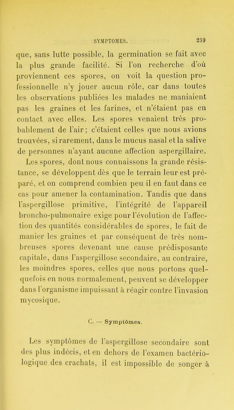 que, sans lutte possible, la germination se fait avec la plus grande facilité. Si l'on recherche d'où proviennent ces spores, on voit la question pro- fessionnelle n'y jouer aucun rôle, car dans toutes les observations publiées les malades ne maniaient pas les graines et les farines, et n'étaient pas en contact avec elles. Les spores venaient très pro- bablement de l'air; c'étaient celles que nous avions trouvées, si rarement, dans le mucus nasal et la salive de personnes n'ayant aucune affection aspergillaire. Les spores, dont nous connaissons la grande résis- tance, se développent dès que le terrain leur est pré- paré, et on comprend combien peu il en faut dans ce cas pour amener la contamination. Tandis que dans l'aspergillose primitive, l'intégrité de l'appareil broncho-pulmonaire exige pour l'évolution de l'affec- tion des quantités considérables de spores, le fait de manier les graines et par conséquent de très nom- breuses spores devenant une cause prédisposante capitale, dans l'aspergillose secondaire, au contraire, les moindres spores, celles que nous portons quel- quefois en nous normalement, peuvent se développer dans l'organisme impuissant à réagir contre l'invasion mycosique. C. — Symptômes. Les symptômes de l'aspergillose secondaire sont des plus indécis, et en dehors de l'examen bactério- logique des crachats, il est impossible de songer à