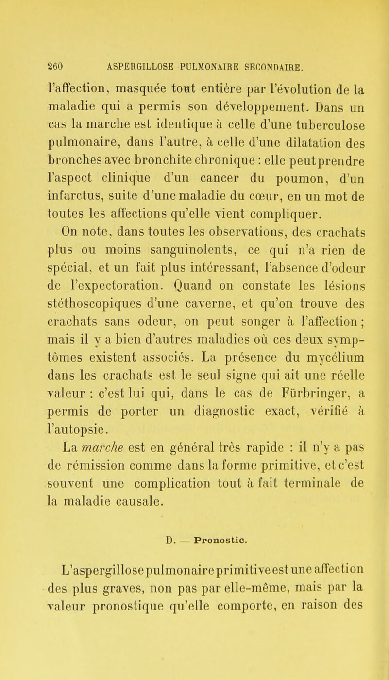l'affection, masquée tout entière par l'évolution de la maladie qui a permis son développement. Dans un cas la marche est identique à celle d'une tuberculose pulmonaire, dans l'autre, à celle d'une dilatation des bronches avec bronchite chronique : elle peut prendre l'aspect clinique d'un cancer du poumon, d'un infarctus, suite d'une maladie du cœur, en un mot de toutes les affections qu'elle vient compliquer. On note, dans toutes les observations, des crachats plus ou moins sanguinolents, ce qui n'a rien de spécial, et un fait plus intéressant, l'absence d'odeur de l'expectoration. Quand on constate les lésions stéthoscopiques d'une caverne, et qu'on trouve des crachats sans odeur, on peut songer à l'affection ; mais il y a bien d'autres maladies où ces deux symp- tômes existent associés. La présence du mycélium dans les crachats est le seul signe qui ait une réelle valeur : c'est lui qui, dans le cas de Fûrbringer, a permis de porter un diagnostic exact, vérifié à l'autopsie. La marche est en général très rapide : il n'y a pas de rémission comme dans la forme primitive, et c'est souvent une complication tout à fait terminale de la maladie causale. D. — Pronostic. L'aspergillose pulmonaire primitive est une affection des plus graves, non pas par elle-même, mais par la valeur pronostique qu'elle comporte, en raison des