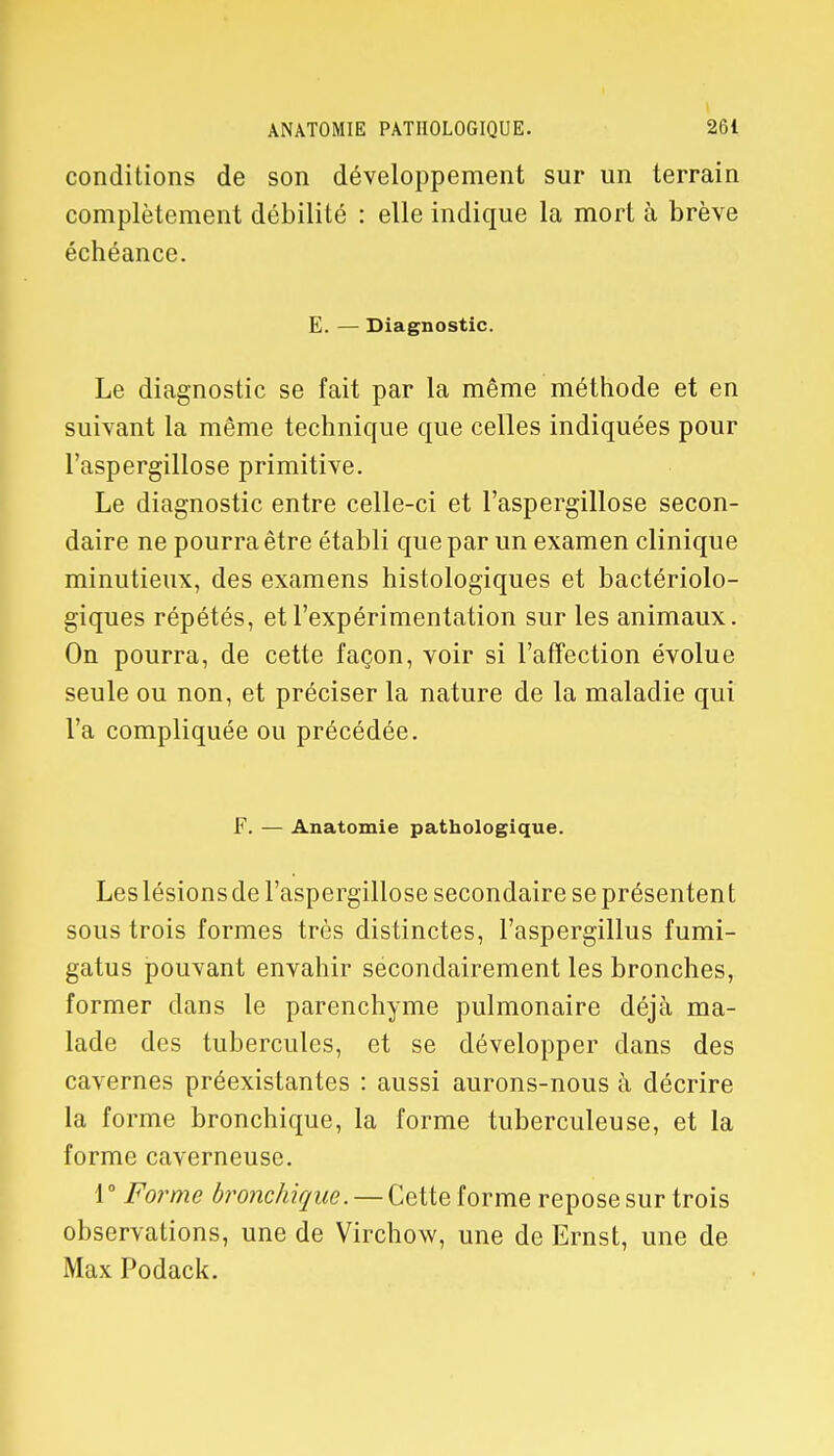 conditions de son développement sur un terrain complètement débilité : elle indique la mort à brève échéance. E. — Diagnostic. Le diagnostic se fait par la même méthode et en suivant la même technique que celles indiquées pour l'aspergillose primitive. Le diagnostic entre celle-ci et l'aspergillose secon- daire ne pourra être établi que par un examen clinique minutieux, des examens histologiques et bactériolo- giques répétés, et l'expérimentation sur les animaux. On pourra, de cette façon, voir si l'affection évolue seule ou non, et préciser la nature de la maladie qui l'a compliquée ou précédée. F. — Anatomie pathologique. Les lésions de l'aspergillose secondaire se présentent sous trois formes très distinctes, l'aspergillus fumi- gatus pouvant envahir secondairement les bronches, former dans le parenchyme pulmonaire déjà ma- lade des tubercules, et se développer dans des cavernes préexistantes : aussi aurons-nous à décrire la forme bronchique, la forme tuberculeuse, et la forme caverneuse. 1° Forme bronchique — Cette forme repose sur trois observations, une de Virchow, une de Ernst, une de Max Podack.