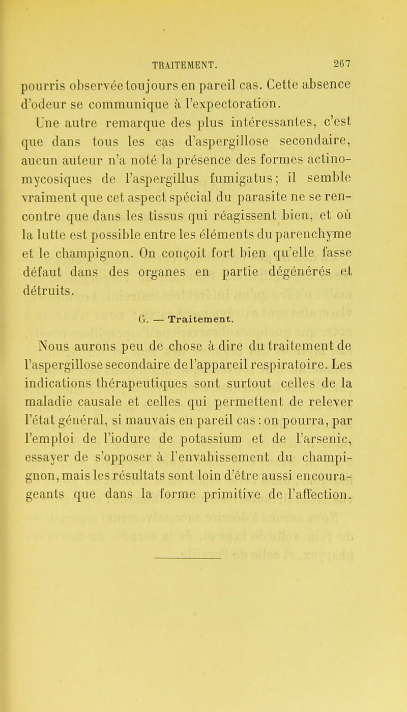 pourris observée toujours en pareil cas. Cette absence d'odeur se communique à l'expectoration. I ne autre remarque des plus intéressantes, c'est que clans tous les cas d'aspergillose secondaire, aucun auteur n'a noté la présence des formes actino- mycosiques de l'aspergillus fumigatus ; il semble vraiment que cet aspect spécial du parasite ne se ren- contre que dans les tissus qui réagissent bien, et où la lutte est possible entre les éléments du parenchyme et le champignon. On conçoit fort bien qu'elle fasse défaut dans des organes en partie dégénérés et détruits. G. — Traitement. Nous aurons peu de chose à dire du traitement de l'aspergillose secondaire de l'appareil respiratoire. Les indications thérapeutiques sont surtout celles de la maladie causale et celles qui permettent de relever l'état général, si mauvais en pareil cas : on pourra, par l'emploi de l'iodure de potassium et de l'arsenic, essayer de s'opposer à l'envahissement du champi- gnon, mais les résultats sont loin d'être aussi encoura- geants que dans la forme primitive de l'affection.