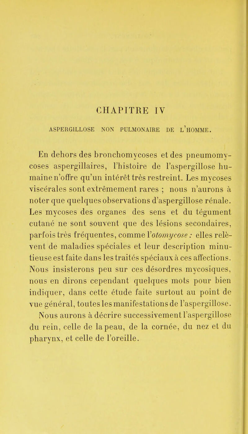 CHAPITRE IV ASPERG1LL0SE NON PULMONAIRE DE L'HOMME. En dehors des bronchomycoses et des pneumomy- coses aspergillaires, l'histoire de l'aspergillose hu- maine n'offre qu'un intérêt très restreint. Les mycoses viscérales sont extrêmement rares ; nous n'aurons à noter que quelques observations d'aspergillose rénale. Les mycoses des organes des sens et du tégument cutané ne sont souvent que des lésions secondaires, parfois très fréquentes, comme Yolomycose : elles relè- vent de maladies spéciales et leur description minu- tieuse est faite dans les traités spéciaux à ces affections. Nous insisterons peu sur ces désordres mycosiques, nous en dirons cependant quelques mots pour bien indiquer, dans cette étude faite surtout au point de vue général, toutes les manifestations de l'aspergillose. Nous aurons à décrire successivement l'aspergillose du rein, celle de la peau, de la cornée, du nez et du pharynx, et celle de l'oreille.