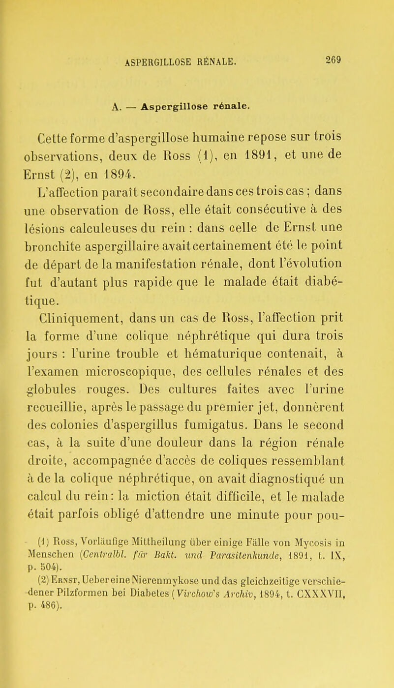 ASPERGILLOSE RÉNALE. A. — Aspergillose rénale. Cette forme d'aspergillose humaine repose sur trois observations, deux de Ross (1), en 1891, et une de Ernst (2), en 1894. L'affection paraît secondaire dans ces trois cas ; dans une observation de Ross, elle était consécutive à des lésions calculeuses du rein : dans celle de Ernst une bronchite aspergillaire avait certainement été te point de départ de la manifestation rénale, dont l'évolution fut d'autant plus rapide que le malade était diabé- tique. Cliniquement, dans un cas de Ross, l'affection prit la forme d'une colique néphrétique qui dura trois jours : l'urine trouble et hématurique contenait, à l'examen microscopique, des cellules rénales et des globules rouges. Des cultures faites avec l'urine recueillie, après le passage du premier jet, donnèrent des colonies d'aspergillus fumigatus. Dans le second cas, a la suite d'une douleur dans la région rénale droite, accompagnée d'accès de coliques ressemblant à de la colique néphrétique, on avait diagnostiqué un calcul du rein: la miction était difficile, et le malade était parfois obligé d'attendre une minute pour pou- (1) Ross, Vorlilufige Miltheilung ùber einige Fàlle von Mycosis in Menschcn [Centralbl. fur Bakt. und Parasitenkunde, 1891, t. IX, p. b04). (2) Ernst, Ueber eineNierenmykose und das gleichzeilige verschie- dener Pilzformcn bei Diabeles ( Virchoiv's Archiv, 1894, l. CXXXVII, p. 486).