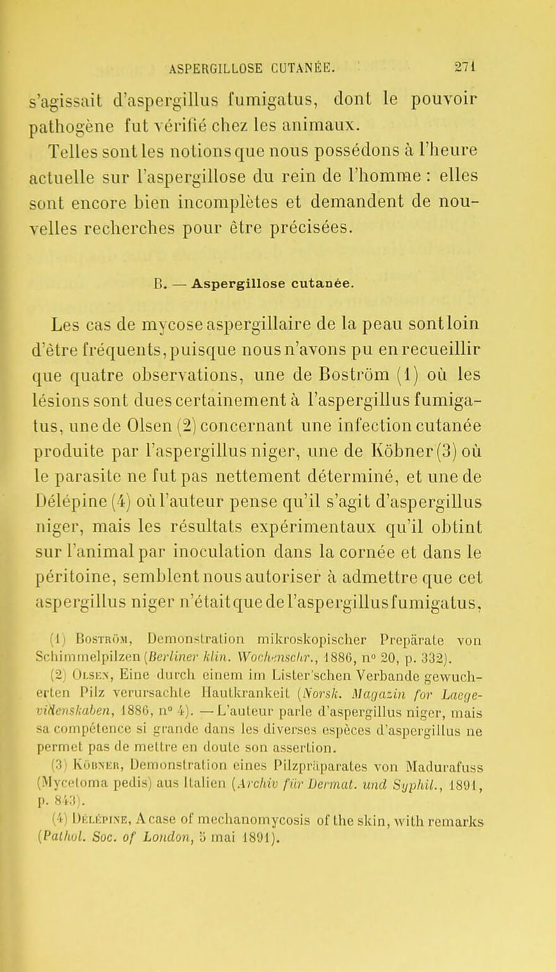 s'agissait d'aspergillus fumigatus, dont le pouvoir pathogène fut vérifié chez les animaux. Telles sont les notions que nous possédons à l'heure actuelle sur l'aspergillose du rein de l'homme : elles sont encore bien incomplètes et demandent de nou- velles recherches pour être précisées. B. — Aspergillose cutanée. Les cas de mycose aspergillaire de la peau sont loin d'être fréquents, puisque nous n'avons pu en recueillir que quatre observations, une de Bostrôm (1) où les lésions sont dues certainement à l'aspergillus fumiga- tus, une de Olsen (2) concernant une infection cutanée produite par l'aspergillus niger, une de Kôbner(3)où le parasite ne fut pas nettement déterminé, et une de Délépine (4) où l'auteur pense qu'il s'agit d'aspergillus niger, mais les résultats expérimentaux qu'il obtint sur l'animal par inoculation clans la cornée et dans le péritoine, semblent nous autoriser à admettre que cet aspergillus niger n'était crue de l'aspergillus fumigatus, 1 Bostrôm, Démonstration mikroskopischer Prepârate von Schimmelpilzcn (Berliner klin. Woch-inschr., 1886, n° 20, p. 332). 2 Olsen, Eine durch einem im Lister'schen Verban.de gewuch- erten Pilz verursachte Hautkrankeit {iïorsk. Magatin for Laege- vwenskaben, 1886, n° 4). —L'auteur parle d'aspergillus niger, mais sa compétence si grande dans les diverses espèces d'aspergillus ne permet pas de mettre en doute son assertion. 3 Kôbjjer, Démonstration eines Pilzpraparates von Madurafuss (Mycetoma pedis) aus Italien (Archiv fur Donnât, und SyphiL, 1891, p. 843). ! IIélépine, Acase of mechanomycosis of the skin, with remarks {Pallwl. Soc. of London, S mai 1891).