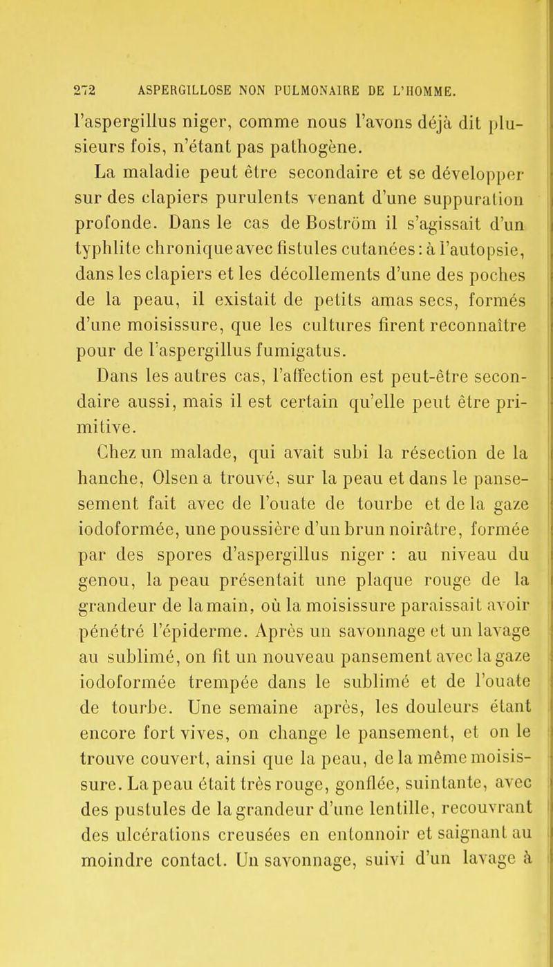 l'aspergillus niger, comme nous l'avons déjà dit plu- sieurs fois, n'étant pas pathogène. La maladie peut être secondaire et se développer sur des clapiers purulents venant d'une suppuration profonde. Dans le cas de Bostrôm il s'agissait d'un typhlite chronique avec fistules cutanées : à l'autopsie, dans les clapiers et les décollements d'une des poches de la peau, il existait de petits amas secs, formés d'une moisissure, que les cultures firent reconnaître pour de l'aspergillus fumigatus. Dans les autres cas, l'affection est peut-être secon- daire aussi, mais il est certain qu'elle peut être pri- mitive. Chez un malade, qui avait subi la résection de la hanche, Olsen a trouvé, sur la peau et dans le panse- sement fait avec de l'ouate de tourbe et de la gaze iodoformée, une poussière d'un brun noirâtre, formée par des spores d'aspergillus niger : au niveau du genou, la peau présentait une plaque rouge de la grandeur de la main, où la moisissure paraissait avoir pénétré l'épidémie. Après un savonnage et un lavage au sublimé, on fit un nouveau pansement avec la gaze iodoformée trempée dans le sublimé et de l'ouate de tourbe. Une semaine après, les douleurs étant encore fort vives, on change le pansement, et on le trouve couvert, ainsi que la peau, delà même moisis- sure. La peau était très rouge, gonflée, suintante, avec des pustules de la grandeur d'une lentille, recouvrant des ulcérations creusées en entonnoir et saignant au moindre contact. Un savonnage, suivi d'un lavage à
