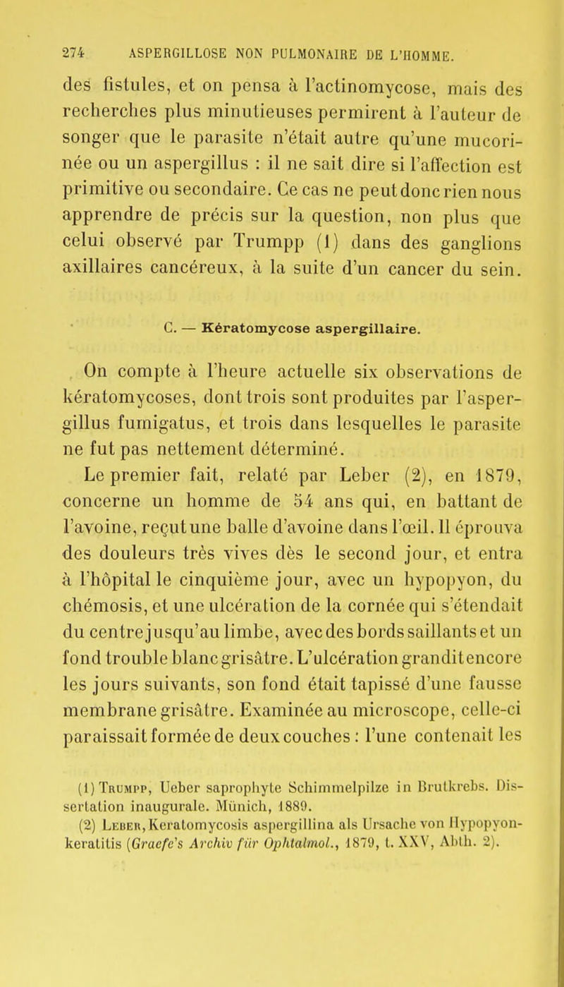 des fistules, et on pensa à l'actinomycose, mais des recherches plus minutieuses permirent à l'auteur de songer que le parasite n'était autre qu'une mucori- née ou un aspergillus : il ne sait dire si l'affection est primitive ou secondaire. Ce cas ne peut donc rien nous apprendre de précis sur la question, non plus que celui observé par Trumpp (1) dans des ganglions axillaires cancéreux, à la suite d'un cancer du sein. C. — Kératomycose aspergillaire. On compte à l'heure actuelle six observations de kératomycoses, dont trois sont produites par Fasper- gillus furnigatus, et trois dans lesquelles le parasite ne fut pas nettement déterminé. Le premier fait, relaté par Leber (2), en 1879, concerne un homme de 54 ans qui, en battant de l'avoine, reçutune balle d'avoine dans l'œil. 11 éprouva des douleurs très vives dès le second jour, et entra à l'hôpital le cinquième jour, avec un hypopyon, du chémosis, et une ulcération de la cornée qui s'étendait du centre jusqu'au limbe, avec des bords saillants et un fond trouble blanc grisâtre. L'ulcération granditencore les jours suivants, son fond était tapissé d'une fausse membrane grisâtre. Examinée au microscope, celle-ci paraissait formée de deux couches : l'une contenait les (1) Trumpp, Ueber saprophyte Schiminelpilze in Brulkrebs. Dis- sertation inaugurale. Munich, 1889. (2) Leber, Kcratomycosis aspergillina als Ursachc von Hypopyon- keratitis {Gracfc's Archiv fur Ophtalmol., 1879, t. XXV, AMh. 2 .