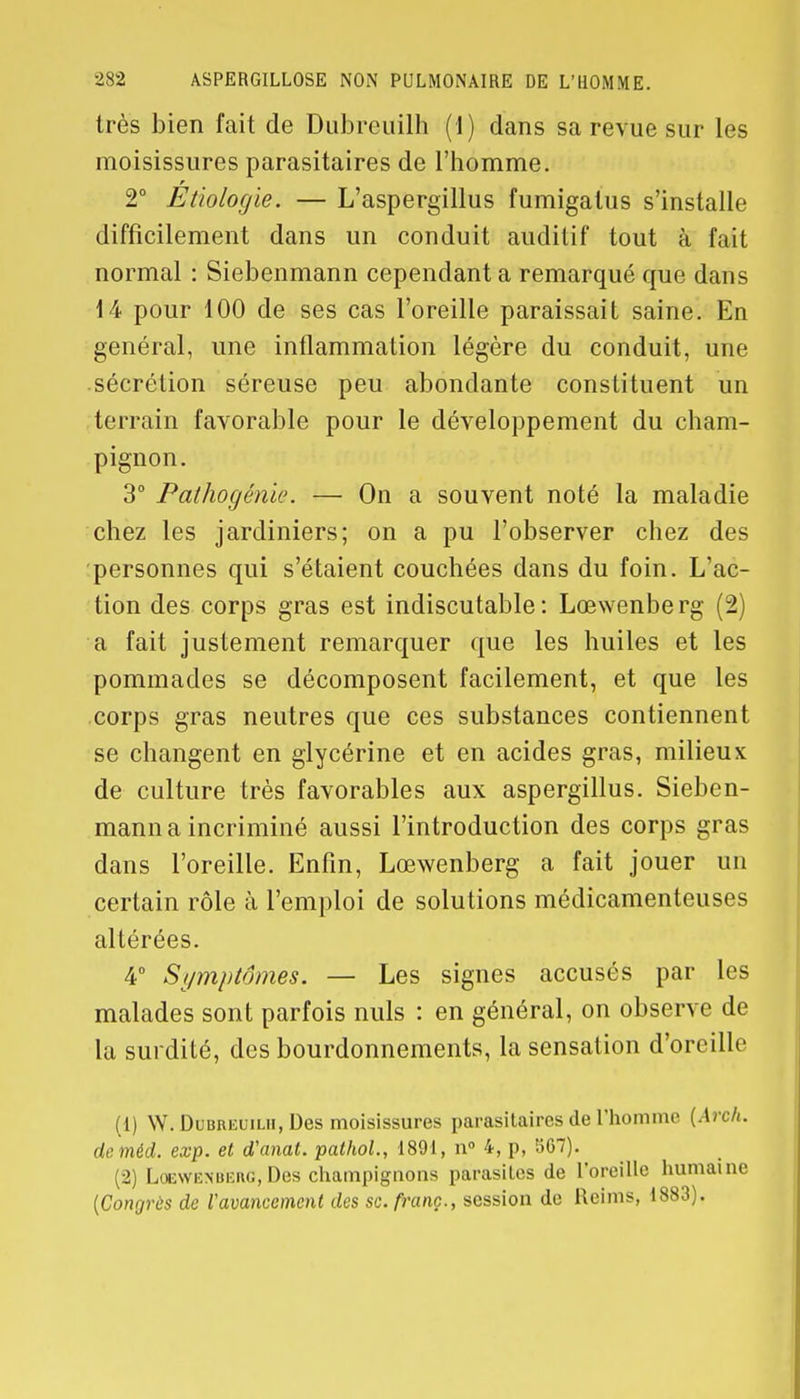 très bien fait de Dubreuilh (1) dans sa revue sur les moisissures parasitaires de l'homme. 2° Etiologie. — L'aspergillus fumigalus s'installe difficilement dans un conduit auditif tout à fait normal : Siebenmann cependant a remarqué que dans 14 pour 100 de ses cas l'oreille paraissait saine. En général, une inflammation légère du conduit, une sécrétion séreuse peu abondante constituent un terrain favorable pour le développement du cham- pignon. 3° Pathogénie. — On a souvent noté la maladie chez les jardiniers; on a pu l'observer chez des personnes qui s'étaient couchées dans du foin. L'ac- tion des corps gras est indiscutable: Lœwenberg (2) a fait justement remarquer que les huiles et les pommades se décomposent facilement, et que les corps gras neutres que ces substances contiennent se changent en glycérine et en acides gras, milieux de culture très favorables aux aspergillus. Sieben- mann a incriminé aussi l'introduction des corps gras dans l'oreille. Enfin, Lœwenberg a fait jouer un certain rôle à l'emploi de solutions médicamenteuses altérées. 4° Symptômes. — Les signes accusés par les malades sont parfois nuls : en général, on observe de la surdité, des bourdonnements, la sensation d'oreille (1) W. Dubreuilh, Des moisissures parasitaires de l'homme (Arch. de méd. exp. et d'anal, pathol., 1891, n° 4, p, 567). (2) Loewknueug, Des champignons parasites de l'oreille humaine (Congrès de l'avancement des se. franc., session de Reims, 1883).