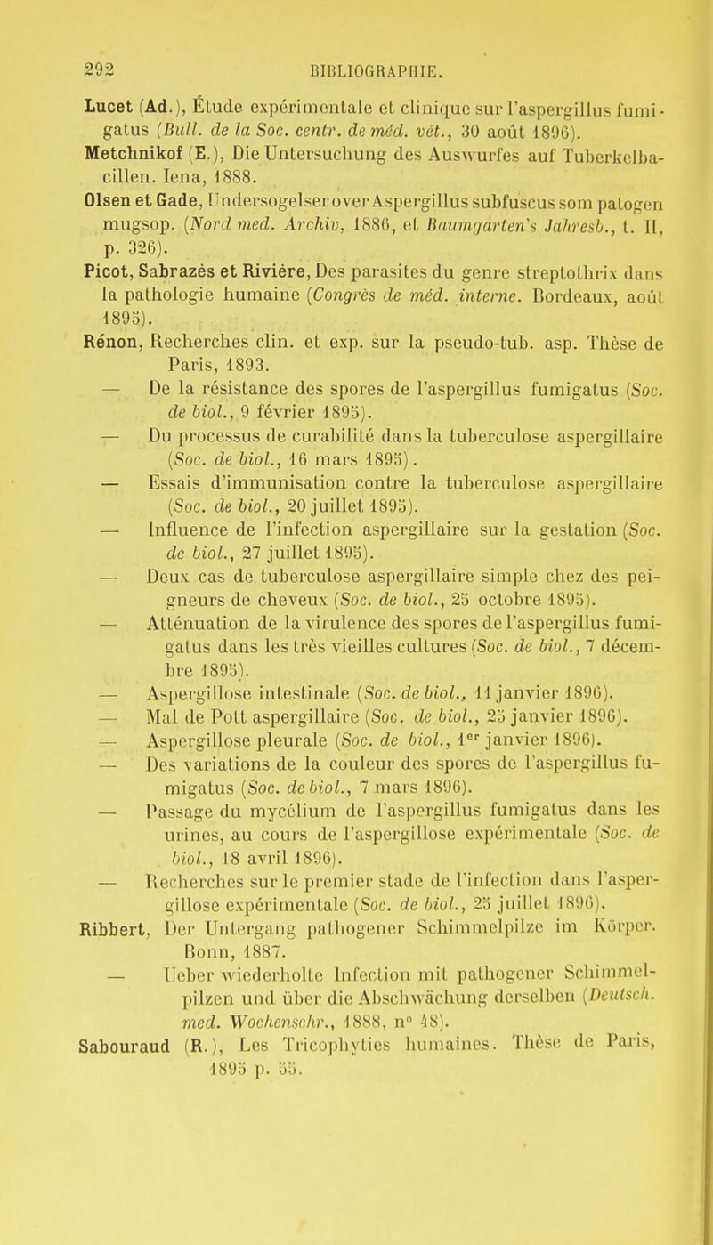 Lucet (Ad.), Élude expérimentale et clinique sur l'aspergillus fumi- galus (Bull, de la Soc. cenlr. de mdd. vét., 30 août 1896). Metchnikof (E.), Die Untersuchung des Auswuri'es auf Tuberkelba- cillen. Iena, 1888. Olsen et Gade, LmdersogelseroverAspergillus subfuscus som patogen mugsop. (Nordmed. Archiv, 188G, et Buumgartena Jahresb., t. Il, p. 326). Picot, Sabrazés et Rivière, Des parasites du genre streptothrix dans la pathologie humaine (Congrès de méd. interne. Bordeaux, août 1895). Rénon, Recherches clin, et exp. sur la pseudo-tuh. asp. Thèse de Paris, 1893. — De la résistance des spores de l'aspergillus fumigalus (Soc. de biol., 9 février 1895). — Du processus de curabilité dans la tuberculose aspergillaire (Soc. de biol., 16 mars 1895). — Essais d'immunisation contre la tuberculose aspergillaire (Soc. de biol., 20 juillet 1895). — Influence de l'infection aspergillaire sur la gestation (Soc. de biol., 27 juillet 1895). — Deux cas de tuberculose aspergillaire simple chez des pei- gneurs de cheveux (Soc. de biol., 25 octobre 1895). — Atténuation de la virulence des spores de l'aspergillus fumi- gatus dans les très vieilles cultures (Soc. de biol., 7 décem- bre 1895). — Aspergillose intestinale (Soc. de biol., 11 janvier 1896). Mal de Pott aspergillaire (Soc. de biol., 25 janvier 1896). — Aspergillose pleurale (Soc. de biol., Ier janvier 1896). — Des variations de la couleur des spores de l'aspergillus l'u- migatus (Soc. de biol., 7 mars 1896). — Passage du mycélium de l'aspergillus fumigalus dans les urines, au cours de l'aspergillose expérimentale (Soc. de biol., 18 avril 1896). — Recherches sur le premier stade de l'infection dans l'asper- gillose expérimentale (Soc. de biol., 25 juillet 1896). Ribbert, Der Untergang pathogener Schimmelpilze im Kôrper. Bonn,1887. — Ueber wiederholte Infection mil pathogener Schimmel- pilzen und ûber die Abschwàchung derselben [Deutsch. med. Wochenschr., 1888, n° 48). Sabouraud (R.), Les Tricophylies humaines. Thèse de Paris, 1895 p. 55.