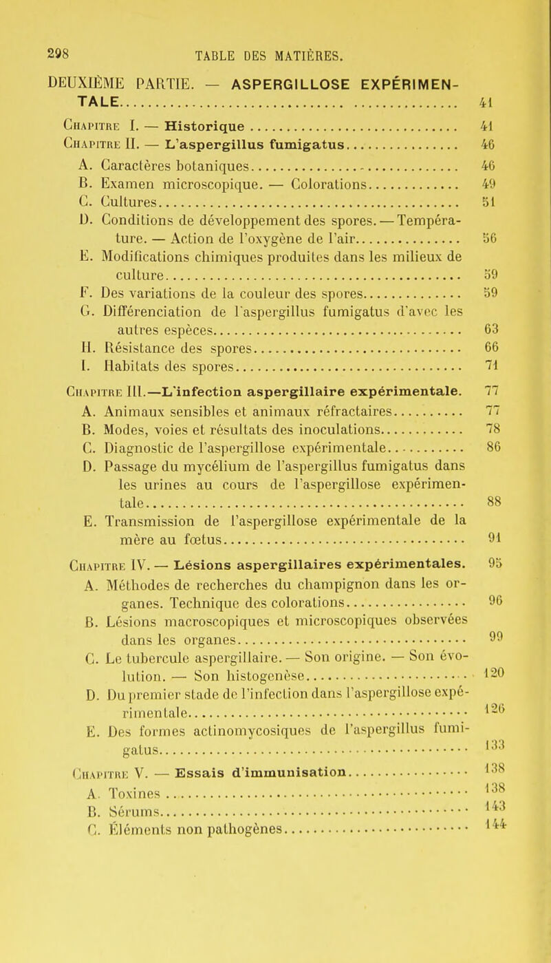 DEUXIÈME PARTIE. — ASPERGILLOSE EXPÉRIMEN- TALE 41 Chapitre I. — Historique 41 Chapitre II. — L'aspergillus fumigatus 46 A. Caractères botaniques 40 B. Examen microscopique. — Colorations 49 C. Cultures 51 1). Conditions de développement des spores. — Tempéra- ture. — Action de l'oxygène de l'air 56 E. Modifications chimiques produites dans les milieux de culture 59 F. Des variations de la couleur des spores 59 G. Différenciation de l'aspergillus fumigatus d'avec les autres espèces 63 H. Résistance des spores 66 I. Habitats des spores 71 Chapitre lll.—L'infection aspergillaire expérimentale. 77 A. Animaux sensibles et animaux réfractaires 77 B. Modes, voies et résultats des inoculations 78 C. Diagnostic de l'aspergillose expérimentale 86 D. Passage du mycélium de l'aspergillus fumigatus dans les urines au cours de l'aspergillose expérimen- tale 88 E. Transmission de l'aspergillose expérimentale de la mère au fœtus 91 Chapitre IV. — Lésions aspergillaires expérimentales. 95 A. Méthodes de recherches du champignon dans les or- ganes. Technique des colorations 96 B. Lésions macroscopiques et microscopiques observées dans les organes 99 C. Le tubercule aspergillaire. — Son origine. — Son évo- lution. — Son histogenèse 120 D. Du premier stade de l'infection dans l'aspergillose expé- rimentale E. Des formes aelinomycosiques de l'aspergillus fumi- gatus 133 Chapitre V. — Essais d'immunisation 1 ls A. Toxines 138 B. Sérums 143 C. Éléments non pathogènes 144