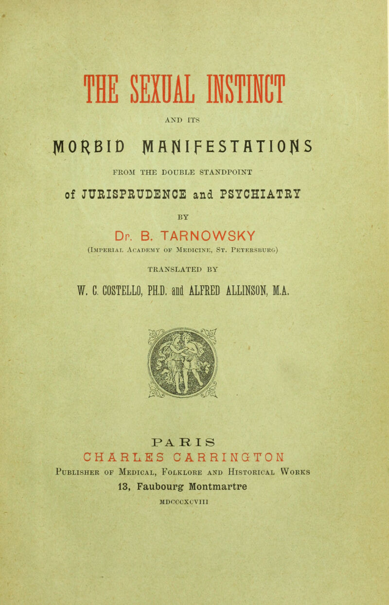 AND ITS JVIORBID JVIflfllFESTflTIOflS FROM THE DOUBLE STANDPOINT of JURISPRUDENCE and PSYCHIATRY BY Dp. B. TARNOWSKY (Imperial Academy of Medicine, St. Petersburg) TRANSLATED BY W. G. COSTELLO, PH.D. and ALFRED ALLINSON, M.A. PARIS CHARLES CARRI NGcTO Ы Publisher of Medical, Folklore and Historical Works 13, Faubourg Montmartre MDCCCXCVUI