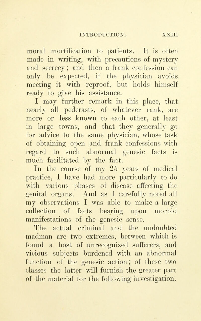 moral mortification to patients. It is often made in writing, with precautions of mystery and secrecy; and then a frank confession can only be expected, if the physician avoids meeting it with reproof, but holds himself ready to give his assistance. I may further remark in this place, that nearly all pederasts, of whatever rank, are more or less known to each other, at least in large towns, and that they generally go for advice to the same physician, whose task of obtaining open and frank confessions with regard to such abnormal genesic facts is much facilitated by the fact. In the course of my 25 years of medical practice, I have had more particularly to do with various phases of disease affecting the genital organs. And as I carefully noted all my observations I was able to make a large collection of facts bearing upon morbid manifestations of the genesic sense. The actual criminal and the undoubted madman are two extremes, between which is found a host of unrecognized sufferers, and vicious subjects burdened with an abnormal function of the genesic action; of these two classes the latter will furnish the greater part of the material for the following investigation.