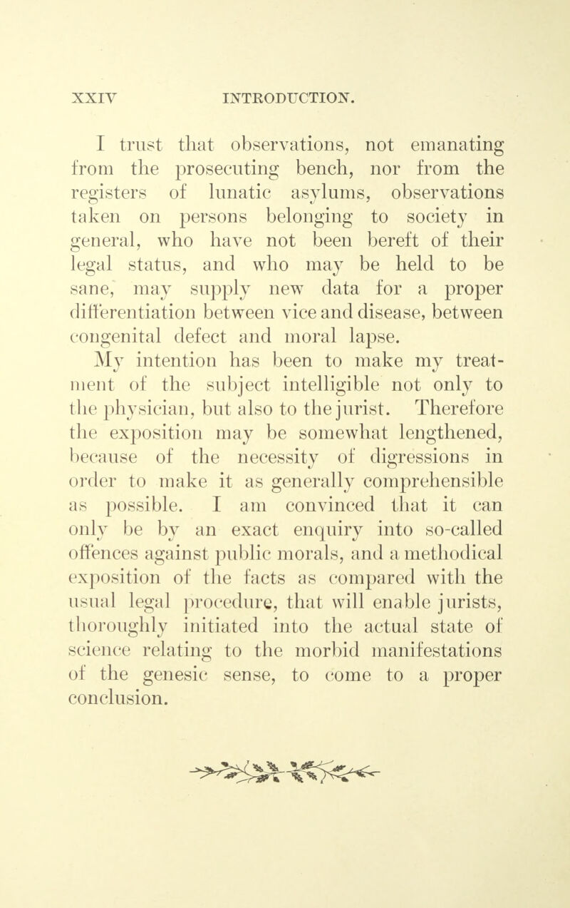 I trust that observations, not emanating from the prosecuting bench, nor from the registers of lunatic asylums, observations taken on persons belonging to society in general, who have not been bereft of their legal status, and who may be held to be sane, may supply new data for a proper differentiation between vice and disease, between congenital defect and moral lapse. My intention has been to make my treat- ment of the subject intelligible not only to the physician, but also to the jurist. Therefore the exposition may be somewhat lengthened, because of the necessity of digressions in older to make it as generally comprehensible as possible. I am convinced that it can only be by an exact enquiry into so-called offences against public morals, and a methodical exposition of the facts as compared with the usual legal procedure, that will enable jurists, thoroughly initiated into the actual state of science relating to the morbid manifestations of the genesic sense, to come to a proper conclusion.