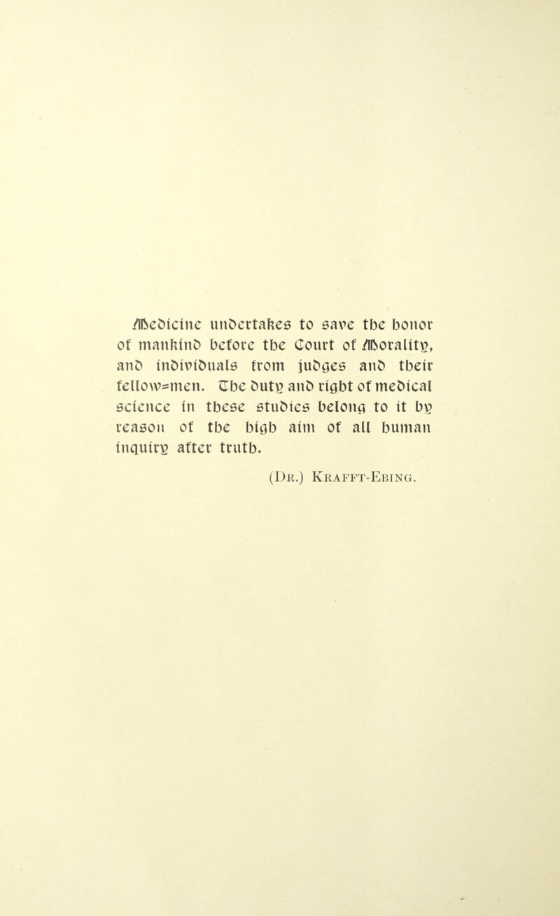 /Ifceoiclnc unoertafcee to save tbe bonor of mankind before tbe Court of Morality, ant) moivlouale from juoses ano tbetr fello\v=men. Gbe outp. ano rigbt of meoical science In tbese etuoies beloncj to it bp reason of tbe btsb aim of all buman Inquiry after trutb. (Dr.) Krafft-Ebing.