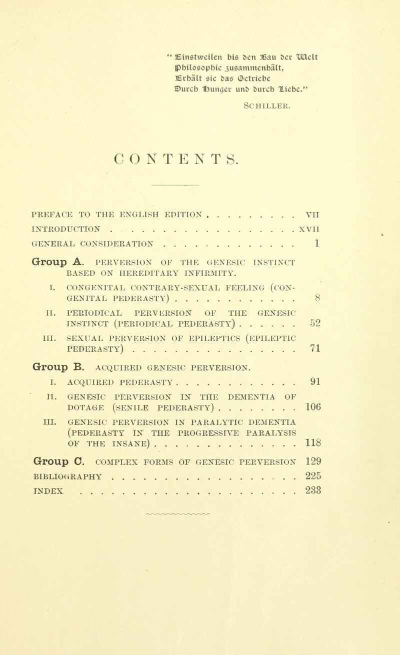 ** Einetwetlen bis ben 36au bee TOlelt ipbUosopbfe 3usammenbalt, Erbalt sie bas <3etdebe SDurcb Ibungev unb buicb Xiebe. Schiller. CONTENTS. PKEFACE TO THE ENGLISH EDITION VII INTRODUCTION XVII GENERAL CONSIDERATION 1 Group A. PERVERSION OF THE GENESIC INSTINCT BASED ON HEREDITARY INFIRMITY. I. CONGENITAL CONTRARY-SEXUAL FEELING (CON- GENITAL pederasty) 8 II, PERIODICAL PERVKRSION OF THE GENESIC INSTINCT (PERIODICAL PEDERASTY) 52 III. SEXUAL PERVERSION OF EPILEPTICS (EPILEPTIC PEDERASTY) 71 GrOUp B. ACQUIRED GENESIC PERVERSION. I. ACQUIRED PEDERASTY 91 II. GENESIC PERVERSION IN THE DEMENTIA OF DOTAGE (SENILE PEDERASTY) 106 HI. GENESIC PERVERSION IN PARALYTIC DEMENTIA (PEDERASTY IN THE PROGRESSIVE PARALYSIS OF THE INSANE) 118 GrOUp 0. COMPLEX FORMS OF GENESIC PERVERSION 129 BIBLIOGRAPHY 225 INDEX 233