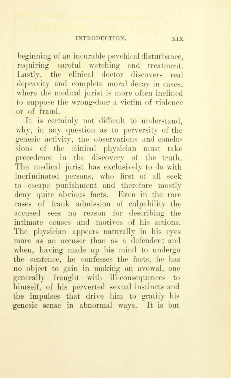 beginning of an incurable psychical disturbance, requiring careful watching and treatment. Lastly, the clinical doctor discovers real depravity and complete moral decay in cases, where the medical jurist is more often inclined to suppose the wrong-doer a victim of violence or of fraud. It is certainly not difficult to understand, why, in any question as to perversity of the genesic activity, the observations and conclu- sions of the clinical physician must take precedence in the discovery of the truth. The medical jurist has exclusively to do with incriminated persons, who first of all seek to escape punishment and therefore mostly deny quite obvious facts. Even in the rare cases of frank admission of culpability the accused sees no reason for describing the intimate causes and motives of his actions. The physician appears naturally in his eyes more as an accuser than as a defender; and when, having made up his mind to undergo the sentence, he confesses the facts, he has no object to gain in making an avowal, one generally fraught with ill-consequences to himself, of his perverted sexual instincts and the impulses that drive him to gratify his genesic sense in abnormal ways. It is but