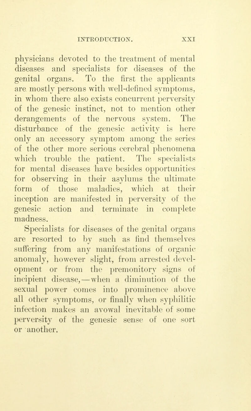 physicians devoted to the treatment of mental diseases and specialists for diseases of the genital organs. To the first the applicants are. mostly persons with well-defined symptoms, in whom there also exists concurrent perversity of the genesic instinct, not to mention other derangements of the nervous system. The disturbance of the genesic activity is here only an accessory symptom among the series of the other more serious cerebral phenomena which trouble the patient. The specialists for mental diseases have besides opportunities for observing in their asylums the ultimate form of those maladies, which at their inception are manifested in perversity of the genesic action and terminate in complete madness. Specialists for diseases of the genital organs are resorted to by such as find themselves suffering from any manifestations of organic anomaly, however slight, from arrested devel- opment or from the premonitory signs of incipient disease,—when a diminution of the sexual power comes into prominence above all other symptoms, or finally when syphilitic infection makes an avowal inevitable of some perversity of the genesic sense of one sort or another.