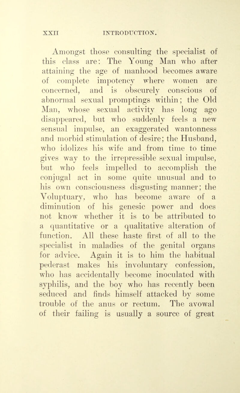 Amongst those consulting the specialist of this class are: The Young Man who after attaining the age of manhood becomes aware of complete impotency where women are concerned, and is obscurely conscious of abnormal sexual promptings within; the Old Man, whose sexual activity has long ago disappeared, but who suddenly feels a new sensual impulse, an exaggerated wantonness and morbid stimulation of desire; the Husband, who idolizes his wTife and from time to time gives wray to the irrepressible sexual impulse, but who feels impelled to accomplish the conjugal act in some quite unusual and to his own consciousness disgusting manner; the Voluptuary, who has become aware of a diminution of his genesic power and does not know whether it is to be attributed to a quantitative or a qualitative alteration of function. All these haste first of all to the specialist in maladies of the genital organs for advice. Again it is to him the habitual pederast makes his involuntary confession, who has accidentally become inoculated with syphilis, and the boy who has recently been seduced and finds himself attacked by some trouble of the anus or rectum. The avowal of their failing is usually a source of great