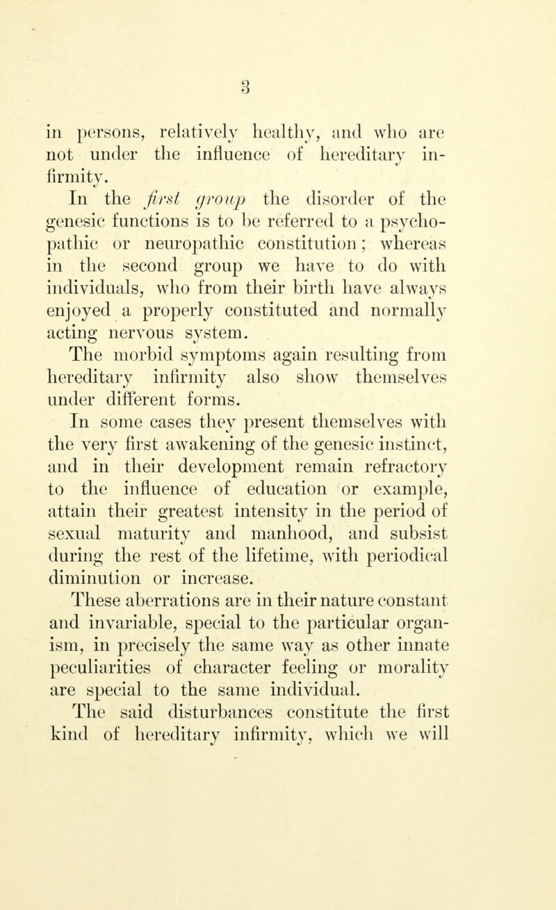 8 in persons, relatively healthy, and who are not under the influence of hereditary in- firmity. In the first group the disorder of the genesic functions is to be referred to a psycho- pathic or neuropathic constitution; whereas in the second group we have to do with individuals, who from their birth have always enjoyed a properly constituted and normally acting nervous system. The morbid symptoms again resulting from hereditary infirmity also show themselves under different forms. In some cases they present themselves with the very first awakening of the genesic instinct, and in their development remain refractory to the influence of education or example, attain their greatest intensity in the period of sexual maturity and manhood, and subsist during the rest of the lifetime, with periodical diminution or increase. These aberrations are in their nature constant and invariable, special to the particular organ- ism, in precisely the same way as other innate peculiarities of character feeling or morality are special to the same individual. The said disturbances constitute the first kind of hereditary infirmity, which we will