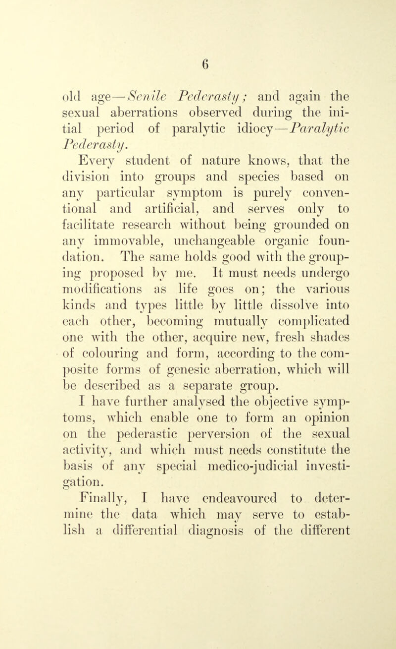 old age—Senile Pederasty; and again the sexual aberrations observed during the ini- tial period of paralytic idiocy—Paralytic Pederasty. Every student of nature knows, that the division into groups and species based on any particular symptom is purely conven- tional and artificial, and serves only to facilitate research without being grounded on any immovable, unchangeable organic foun- dation. The same holds good with the group- ing proposed by me. It must needs undergo modifications as life goes on; the various kinds and types little by little dissolve into each other, becoming mutually complicated one with the other, acquire new, fresh shades of colouring and form, according to the com- posite forms of genesic aberration, which will be described as a separate group. I have further analysed the objective symp- toms, which enable one to form an opinion on the pederastic perversion of the sexual activity, and which must needs constitute the basis of any special medico-judicial investi- gation. Finally, I have endeavoured to deter- mine the data which may serve to estab- lish a differential diagnosis of the different