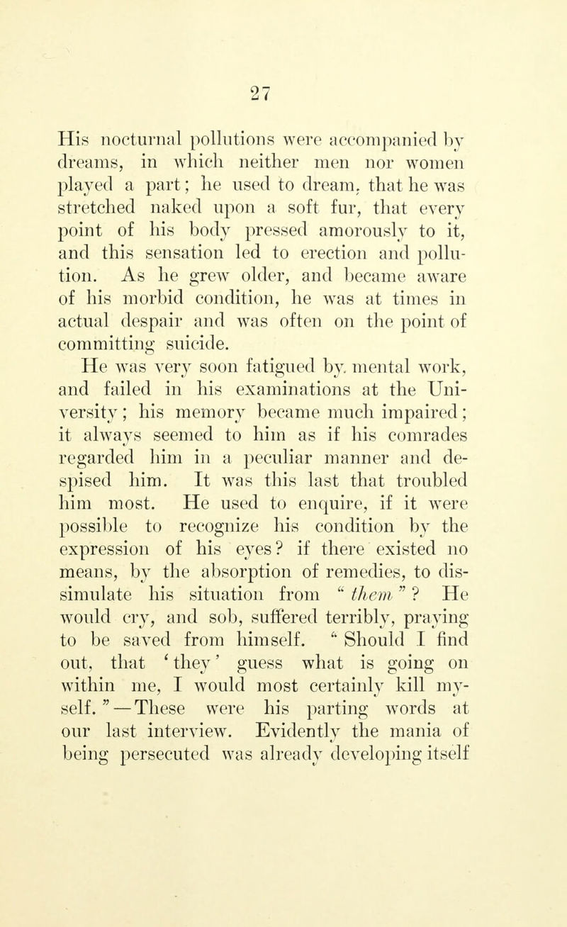 His nocturnal pollutions were accompanied by dreams, in which neither men nor women played a part; he used to dream, that he was stretched naked upon a soft fur, that every point of his body pressed amorously to it, and this sensation led to erection and pollu- tion. As he grew older, and became aware of his morbid condition, he was at times in actual despair and was often on the point of committing suicide. He was very soon fatigued by. mental work, and failed in his examinations at the Uni- versity ; his memory became much impaired; it always seemed to him as if his comrades regarded him in a peculiar manner and de- spised him. It was this last that troubled him most. He used to enquire, if it were possible to recognize his condition by the expression of his eyes ? if there existed no means, by the absorption of remedies, to dis- simulate his situation from u them  ? He would cry, and sob, suffered terribly, praying to be saved from himself.  Should I find out, that ' they' guess what is going on within me, I would most certainly kill my- self.  — These were his parting words at our last interview. Evidently the mania of being persecuted was already developing itself