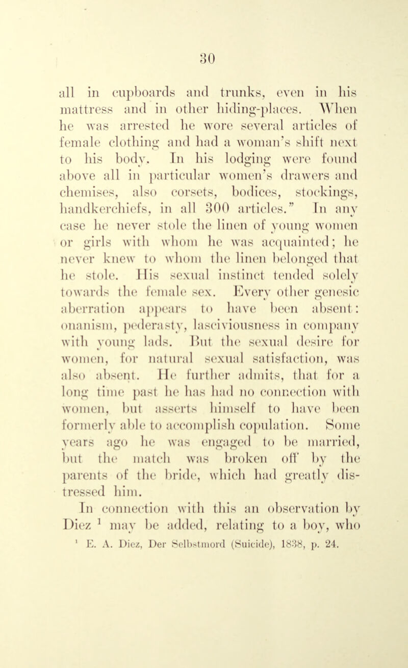 all in cupboards and trunks, even in his mattress and in other hiding-places. When he was arrested he wore several articles of female clothing and had a woman's shift next to his body. In his lodging were found above all in particular women's drawers and chemises, also corsets, bodices, stockings, handkerchiefs, in all 300 articles. In any case lie never stole the linen of young women or girls with whom he was acquainted; he never knew to whom the linen belonged that he stole. Л is sexual instinct tended solely towards the female sex. Every other genesic aberration appears to have been absent : onanism, pederasty, lasciviousncss in company with young lads. But the sexual desire for women, for natural sexual satisfaction, was also absent. He further admits, that for a long time past he has had no connection with women, but asserts himself to have been formerly able to accomplish copulation. Some years ago he was engaged to be married, but the match was broken oil' by the parents of the bride, which had greatly dis- tressed him. In connection with this an observation by Diez 1 may be added, relating to a boy, who ' E. A. Dicz, Der Selbstmord (Suicide), 1838, p. 24.