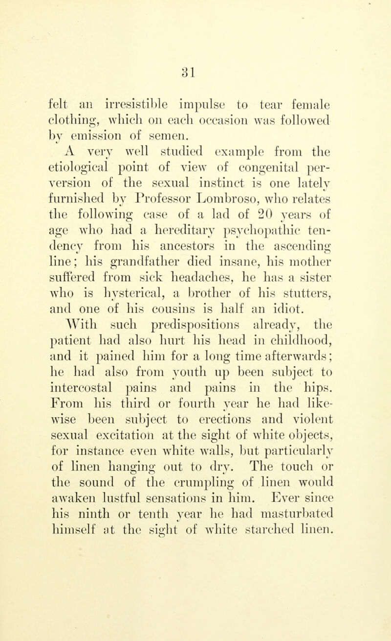 felt an irresistible impulse to tear female clothing, which on each occasion was followed by emission of semen. A very well studied example from the etiological point of view of congenital per- version of the sexual instinct is one lately furnished by Professor Lombroso, who relates the following case of a lad of 20 years of age who had a hereditary psychopathic ten- dency from his ancestors in the ascending line; his grandfather died insane, his mother suffered from sick headaches, he has a sister who is hysterical, a brother of his stutters, and one of his cousins is half an idiot. With such predispositions already, the patient had also hurt his head in childhood, and it pained him for a long time afterwards; he had also from youth up been subject to intercostal pains and pains in the hips. From his third or fourth year he had like- wise been subject to erections and violent sexual excitation at the sight of white objects, for instance even white walls, but particularly of linen hanging out to dry. The touch or the sound of the crumpling of linen would awaken lustful sensations in him. Ever since his ninth or tenth year he had masturbated himself at the sight of white starched linen.